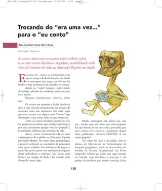 120-121-trocando:120-121-trocando.qxd

8/11/2007

18:02

Page 1

Trocando do “era uma vez...”
para o “eu conto”
Ana Guilhermina Reis Rosa
Ilustração: Mascaro

A autora oferece-nos uma provocativa reflexão sobre
o uso dos contos literários e populares, possibilitando reflexões das histórias de vidas na Educação Popular em Saúde.
ra uma vez... estava eu conversando com
alguns amigos da Rede Popular em Saúde
e a mensagem que surgia na tela me fez
lembrar uma ferramenta de trabalho: os contos.
Assim, eu "conto" porque... gosto muito
de realizar reflexões do cotidiano, mediante contos e mitos.
Existem fundamentos teóricos sobre
isso.
Os contos me remetem a dados históricos
reais e cada vez me colocam mais na posição de
aprendiz, acho isso fantástico. Em todo lugar
que vou, sempre tem alguém para "contar" algo
ilustrando o que ouviu falar ou que vivenciou.
Tanto os contos literários quanto os contos populares (confesso que minha preferência é
por esse, justamente porque vêm do "popular"),
possibilitam reflexões das histórias de vida.
Assim, contos e histórias de vida são bases
e ferramentas de trabalho na Educação Popular
em Saúde Mental. Por meio desta metodologia,
é possível conhecer as concepções da população
com quem trabalho. Em dinâmicas de grupo, o
conto faz provocações com resultados enriquecedores individuais e coletivos. Sou assim, pedi
licença aos amigos da Rede e fui tomada pelo
desejo de contar algo.

E

Minha mensagem tem raízes nos contos... retrato aqui um conto que virou popular.
Eis que deixou de ser um conto, passando para
dois contos, três contos e, certamente, depois
desta publicação, infinitos CONTOS. É um
conto popular!
Tal conto foi lido e discutido com os
alunos do Movimento de Alfabetização do
hospital psiquiátrico onde eu desenvolvia atividades de Terapia Ocupacional, em Porto
Alegre-RS. Dizem que havia um cego sentado
na calçada, com um boné a seus pés e um
pedaço de madeira que, escrito com giz, dizia:

120

 