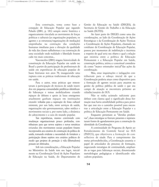 13-17-coordenacao:13-17-coordenacao.qxd

7/11/2007

18:00

Page 2

Esta construção, toma como base a
conepção de Educação Popular que segundo
Paludo (2001, p. 181) sempre esteve histórica e
organicamente vinculada ao movimento de forças
políticas e culturais (as organizações populares, os
agentes e as estruturas/organizações de mediação)
empenhadas na contrução das condições
humanas imediatas para a elevação da qualidade
de vida das classes sulbalternas e na construção de
uma sociedade onde realidade e liberdade fossem
cada vez mais concretas...
Vasconcelos (2001) resgata historicidade de
constituição da Educação Popular em saúde no
Brasil a partirt da participação de profissionais de
saúde em experiências de educação popular de
bases freirianas nos anos 70, inaugurando uma
ruptura com as práticas tradicionais de educação
em saúde.
Para o autor, estas práticas que remontavam à participação de técnicos de saúde inseridos em pequenas comunidades periféricas identificando lideranças e temas mobilizadores criando
espaços de debates e apoio às lutas emergentes
atualmente ganham espaços em instituições
estando voltadas para a superação do fosso cultural
existente, por um lado, entre serviços de saúde,
organizações não governamentais, saber médico e
movimentos sociais e, por outro lado, a dinâmica
do adoecimento e a cura do mundo popular.
Tais experiências, mesmo convivendo com
mudanças organizacionais pouco profundas, contribuiram para que novos sujeitos e novas temáticas
oriundas dos movimentos sociais populares fossem
incorporados aos cenários de construção da política de
saúde, tornando evidente a necessidade de fortalecer a
participação desses sujeitos nos cenários políticos de
modo que projetos de proteção à vida (libertadores)
possam ser efetivados.
Sob tais considerações, a Educação Popular
no Ministério da Saúde tem seu lugar, inicialmente na Coordenação Geral de Ações Populares
de Educação na Saúde, do Departamento de

Gestão da Educação na Saúde (DEGES), da
Secretaria de Gestão do Trabalho e da Educação
na Saúde (SGTES).
Ao fazer parte do DEGES como uma das
coordenações, ao lado da Coordenação de Ações
Estratégicas e da Coordenação de Ações Técnicas
a Coordenação de Ações Populares, chamada no
cotidiano de Coordenação de Educação Popular,
passou por momentos de indefinição e incerteza
a respeito de qual seria seu objeto e qual a relação
que existiria entre a política de Educação
Permanente e a Educação Popular em Saúde,
construção política, teórica e conceitual considerada como „marco orientador inicial‰das ações da
coordenação.
Mas, estas inquietações e indagações contribuiram para o esboço inicial de que a
Coordenação poderia atuar como dispositivo para
a formação de agentes sociais para atuarem na
gestão da política pública de saúde e que seu
campo de atuação se encontrava próximo ao
cidadão/usuário do SUS.
Não se tinha acúmulo suficiente para
definir com clareza qual o significado dessa formação mas havia sensibilidade política para perceber que esse era o caminho possível para encontrar a articulação entre a Educação Popular e a
política de Educação Permanente em Saúde.
Enquanto persistiam as „dúvidas produtivas‰, duas estratégias se fizeram presentes e representaram fontes de agendamentos para a construção da
identidade da Coordenação.
A continuidade do Programa de Apoio ao
Fortalecimento do Controle Social no SUS
(PAFCS), que objetivava a formação de conselheiros de sáude. Para o cumprimento das
metas pré-estabelecidas, a Coordenação assumiu o
papel de articulador do processo de formação,
negociando estratégias de continuidade, ampliando as vagas para lideranças sociais, dinamizando
metodologias pedagógicas e identificando educadores populares.

14

 