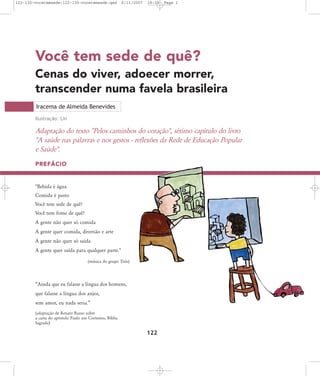 122-130-vocetemsede:122-130-vocetemsede.qxd

8/11/2007

18:30

Page 1

Você tem sede de quê?
Cenas do viver, adoecer morrer,
transcender numa favela brasileira
Iracema de Almeida Benevides
Ilustração: Lin

Adaptação do texto "Pelos caminhos do coração", sétimo capítulo do livro
"A saúde nas palavras e nos gestos - reflexões da Rede de Educação Popular
e Saúde".
PREFÁCIO

"Bebida é água
Comida é pasto
Você tem sede de quê?
Você tem fome de quê?
A gente não quer só comida
A gente quer comida, diversão e arte
A gente não quer só saída
A gente quer saída para qualquer parte."
(música do grupo Titãs)

„Ainda que eu falasse a língua dos homens,
que falasse a língua dos anjos,
sem amor, eu nada seria.‰
(adaptação de Renato Russo sobre
a carta do apóstolo Paulo aos Coríntios, Bíblia
Sagrada)

122

 