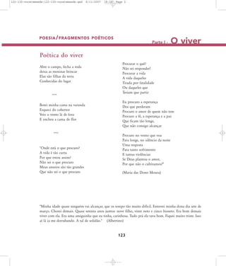 122-130-vocetemsede:122-130-vocetemsede.qxd

8/11/2007

18:30

Page 2

POESIA / FRAGMENTOS POÉTICOS

Parte I -

O viver

Poética do viver
Abre o campo, fecha a roda
deixa as meninas brincar
Elas são filhas da terra
Conhecidas do lugar

***
Botei minha cama na varanda
Esqueci do cobertor
Veio o vento lá de fora
E encheu a cama de flor

***

"Onde está o que procuro?
A vida é tão curta
Por que estou assim?
Não sei o que procuro
Meus anseios são tão grandes
Que não sei o que procuro

Procurar o quê?
Não sei responder!
Procurar a vida
A vida daqueles
Tirada por fatalidade
Ou daqueles que
Teriam que partir
Eu procuro a esperança
Dos que perderam
Procuro o amor de quem não tem
Procuro a fé, a esperança e a paz
Que ficam tão longe,
Que não consigo alcançar
Procuro no vento que voa
Para longe, no silêncio da noite
Uma resposta
Para tanto sofrimento
E tantas violências
Se Deus plantou o amor,
Por que não o cultivamos?"
(Maria das Dores Moura)

"Minha idade quase ninguém vai alcançar, que os tempo tão muito difícil. Enterrei minha dona dia sete de
março. Chorei demais. Quase setenta anos juntos: nove filho, vinte neto e cinco bisneto. Era bom demais
viver com ela. Era uma amiguinha que eu tinha, carinhosa. Tudo prá ela tava bom. Fiquei muito triste. Isso
aí lá ia me derrubando. A tal de solidão." (Albertino)

123

 