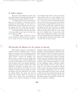 122-130-vocetemsede:122-130-vocetemsede.qxd

8/11/2007

18:30

Page 5

A rádio capeta
Bituca ouve vozes. Chama-me no canto e diz
que a rádio Capeta fica enviando mensagens do mal
a toda hora para sua cabeça. Fala-lhe no ouvido.
- É verdade, dotora! Uma caixa preta, escondida na casa do vizinho, é a antena que recebe as
mensagens da rádio Capeta. O mal, dotora. O
MAL! Acredita, dotora? Mas Jesus tem meu coração. Quanto mais alto a rádio fala, mais alto eu
rezo. Eles querem me pegar, mas Jesus não deixa.
- Eu acredito, Bituca. Já lhe disse que acredito. Eu quero saber o que é que eu vou fazer com
essa sua glicemia: 500!!!
- A insulina, dotora. É difícil no fim de
sema-na. O posto tá fechado. Tem que ir lá embaixo, no centro. Eu manco desta perna (aponta a

coxa esquerda, já me contara o caso mais de trinta
vezes), senhora sabe, já te contei. Quebrei ela há
muuuuuito tempo, oh, faz mais de quinze anos.
Foi ... (e inicia um outro caso). Eles botaram parafuso, mas ficou mais curta e agora dói. A senhora
tem que passar os cumprimidos de insulina pra eu
tomar no fim de semana, que a mulher não consegue aplicar ne mim, não. Viu, dotora, os cumprimidos de insulina resolve, adianta sim. Eu já usei
deles, Dr. Juvenal passava. Não sei o que é agora
que ela tá subindo tanto. Eu num como nada.
Nada mesmo. Pergunta pra mulher. É um tiquinho só de comida. Eu num tô entendendo. É coisa
do capeta. Eles fica falando no meu ouvido e a glicose sobe. Pois eu num era assim!

Zil (trecho de Maria rir de rachar os bicos)
Maria Pequena chega em casa paraparética,
membros inferiores encolhidos junto ao tronco,
rígidos, com escaras sacrais e trocantéricas, de uma
magreza assustadora e com enorme labilidade emocional. Gritava e chorava por qualquer coisa.
Chorou muito e se agitou ao nos ver chegar, deitada em seu pequeno catre. A situação, olhada como
um todo, ou nos detalhes, era (e é, ainda) extremamente dramática. Justo com emprego temporário,
salário miserável, arriscado à demissão por falhas
freqüentes e alcoolismo. A equipe visita a casa
temerosa. Na entrada está Zil, o filho de 17 anos
"chapado". É nítido que está fumando um cigarro
de maconha. Seu vício preferencial é por craque,
me informa Etilene. São apenas dez horas da
manhã. Ele acumula pilhas de processos por
roubo, tráfico e outras coisas mais, segundo nos
informa o pai. Diversas internações na Febem

seguidas por fugas. A polícia está sempre por lá capturando-o, e ele sempre fugindo e cometendo novos
delitos. Vencemos o medo de encontrá-lo como porteiro e entramos. É uma casa de dois cômodos com
apenas três camas para todos. A sujeira e a desorganização da casa são assustadoras. Entre roupas sujas
e limpas emboladas por todos os lados, estão medicamentos, copos, alimentos preparados ou ainda
em suas embalagens, sapatos, cobertores, talheres.
Uma velha televisão está entre as duas camas no
quarto do casal. Sobre ela, material de curativo
usado ou novo, entre tubos de pomada e prendedores de cabelo, comprimidos, restos do café da
manhã. Contrastando com todo o resto, na parede
ao lado da cama estão coladas declarações de amor
pelo dia das mães. Nós te amamos, mamãe. Sare
logo! Maria pequena não pode lê-las, mas saber que
estão ali a aquecem e estimulam.

126

 
