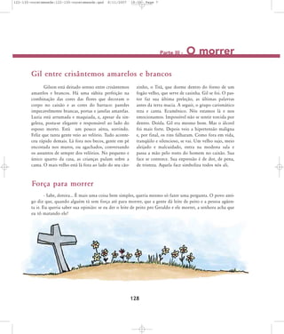 122-130-vocetemsede:122-130-vocetemsede.qxd

8/11/2007

18:30

Page 7

Parte III -

O morrer

Gil entre crisântemos amarelos e brancos
Gilson está deitado sereno entre crisântemos
amarelos e brancos. Há uma súbita perfeição na
combinação das cores das flores que decoram o
corpo no caixão e as cores do barraco: paredes
impecavelmente brancas, portas e janelas amarelas.
Luzia está arrumada e maquiada, e, apesar da singeleza, posta-se elegante e responsável ao lado do
esposo morto. Está um pouco aérea, sorrindo.
Feliz que tanta gente veio ao velório. Tudo aconteceu rápido demais. Lá fora nos becos, gente em pé
encostada nos muros, ou agachados, conversando
os assuntos de sempre dos velórios. No pequeno e
único quarto da casa, as crianças pulam sobre a
cama. O mais velho está lá fora ao lado do seu cão-

zinho, o Titã, que dorme dentro do forno de um
fogão velho, que serve de casinha. Gil se foi. O pastor faz sua última preleção, as últimas palavras
antes da terra macia. A seguir, o grupo carismático
reza e canta. Ecumênico. Nós estamos lá e nos
emocionamos. Impossível não se sentir torcida por
dentro. Doída. Gil era mesmo bom. Mas o álcool
foi mais forte. Depois veio a hipertensão maligna
e, por final, os rins falharam. Como fora em vida,
tranqüilo e silencioso, se vai. Um velho sujo, meio
aleijado e malcuidado, entra na modesta sala e
passa a mão pelo rosto do homem no caixão. Sua
face se contorce. Sua expressão é de dor, de pena,
de tristeza. Aquela face simboliza todos nós ali.

Força para morrer
- Sabe, dotora... É mais uma coisa bem simples, queria mesmo só fazer uma pergunta. O povo antigo diz que, quando alguém tá sem força até para morrer, que a gente dá leite de peito e a pessoa agüenta ir. Eu queria saber sua opinião: se eu der o leite de peito pro Geraldo e ele morrer, a senhora acha que
eu tô matando ele?

128

 