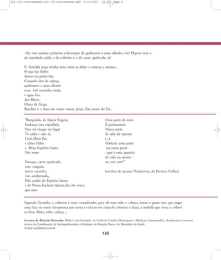 122-130-vocetemsede:122-130-vocetemsede.qxd

8/11/2007

18:30

Page 9

- Eu vou ensinar primeiro a benzeção de quebranto e mau olhado, viu? Depois vem a
de espinhela caída, a de cobreiro e a de carne quebrada, tá?
E Geralda pega minha mão entre as delas e começa a ensinar...
O que faz Pedro
Sentar na pedra fria
Curando dor de cabeça,
quebranto e mau olhado
com três raminho verde
e água fria.
Ave Maria
Cheia de Graça
Bendito é o fruto do vosso ventre, Jesus. Em nome do Pai...
„Barquinha de Maria Virgem,
Embarca essa espinhela
Para ela chegar no lugar
Tá caída e não tá,
Com Deus Pai,
e Deus Filho
e Deus Espírito Santo
Três vezes
Pescoço, carne quebrada,
osso rangido,
nervo encoído,
veia arrebentada,
Pelo poder do Espírito Santo
e de Nossa Senhora Aparecida três vezes,
que sara

Uma parte de mim
É permanente
Outra parte
Se sabe de repente
(...)
Traduzir uma parte
na outra parte
- que é uma questão
de vida ou morte ou será arte?‰
(trechos do poema Traduzir-se, de Ferreira Gullar)

Segundo Geralda, o cobreiro é mais complicado, pois ele tem rabo e cabeça, assim a gente tem que pegar
uma faca ou outra ferramenta que corta e colocar em cima do cobreiro e dizer, à medida que corta o cobreiro fora: Meio, rabo, cabeça ...
Iracema de Almeida Benevides Médica com formação em Saúde da Família, Homeopatia e Medicina Antroposófica. Atualmente é assessora
técnica da Coordenação de Acompanhamento e Avaliação da Atenção Básica, do Ministério da Saúde.
E-mail: iavida@uol.com.br

130

 