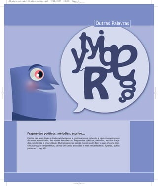 132-abre-outras:132-abre-outras.qxd

8/11/2007

18:38

Page 1

Outras Palavras

Fragmentos poéticos, melodias, escritos...
Fontes nas quais todos e todas nós bebemos e continuaremos bebendo a cada momento novo
do nosso aprendizado, das nossas descobertas. Fragmentos poéticos, melodias, escritos traçados com leveza e criatividade. Outras palavras, outras maneiras de dizer o que a teoria científica procura fundamentar, talvez um tanto distraídas e mais encantadoras. Apenas, outras
palavras... Pág. 133

 