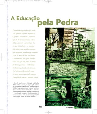 outraspalavrasoutraspalavrasoutraspalavrasoutraspalavrasoutraspalavrasoutraspalavrasoutraspalavra

133-educacaopedra:133-educacaopedra.qxd

8/11/2007

18:43

A Educação

Page 1

pela Pedra

Uma educação pela pedra: por lições;
Para aprender da pedra, freqüentá-la;
Captar sua voz inenfática, impessoal
(pela de dicção ela começa as aulas).
A lição de moral, sua resistência fria
Ao que flui e a fluir, a ser maleada;
A de poética, sua carnadura concreta;
A de economia, seu adensar-se compacta:
Lições da pedra (de fora para dentro,
Cartilha muda), para quem soletrá-la.
Outra educação pela pedra: no Sertão
(de dentro para fora, e pré-didática).
No Sertão a pedra não sabe lecionar,
E se lecionasse, não ensinaria nada;
Lá não se aprende a pedra: lá a pedra,
Uma pedra de nascença, entranha a alma.

O título da coletânea A Educação pela Pedra
(1966) indica a depuração atingida pela poética
de João Cabral de Melo Neto. A abordagem da
realidade exige um contínuo processo de educação: os poemas devem ser trabalhados de forma
rigorosa e sistemática para obterem a consistência
e a resistência de uma pedra. A coletânea reúne 48
poemas marcados pelo didatismo do poema "A
Educação pela Pedra", seu núcleo temático.

133

 