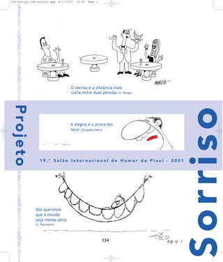 8/11/2007

18:50

Page 1

O sorriso é a distância mais
curta entre duas pessoas (V. Borge)

P ro j e t o

A alegria é a prova dos
nove (Torquato Neto)

19.º Salão Internacional de Humor do Piauí - 2001

Nós queremos
que o mundo
seja menos sério
(S. Rajneesh)

134

Sorriso

outraspalavrasoutraspalavrasoutraspalavrasoutraspalavrasoutraspalavrasoutraspalavrasoutraspalavrasoutraspalavra-

134-sorriso:134-sorriso.qxd

 