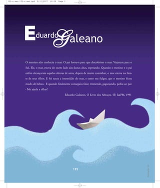 135-o mar:135-o mar.qxd

8/11/2007

18:58

Page 1

E G aleano
duardo

O menino não conhecia o mar. O pai levou-o para que descobrisse o mar. Viajaram para o
Sul. Ele, o mar, estava do outro lado das dunas altas, esperando. Quando o menino e o pai
enfim alcançaram aquelas alturas de areia, depois de muito caminhar, o mar estava na frente de seus olhos. E foi tanta a imensidão do mar, e tanto seu fulgor, que o menino ficou
mudo de beleza. E quando finalmente conseguiu falar, tremendo, gaguejando, pediu ao pai:
- Me ajuda a olhar!

135

Ilustração: Lin

Eduardo GaIeano, O Livro dos Abraços. SP, L&PM, 1991

 