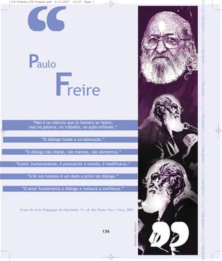 8/11/2007

19:03

Page 1

„
Paulo

Freire

“Não é no silêncio que os homens se fazem,
mas na palavra, no trabalho, na ação-reflexão.”
“O diálogo funda a co-laboração.”
“O diálogo não impõe, não maneja, não domestica.”
“Existir, humanamente, é pronunciar o mundo, é modificá-lo.”
“A fé nos homens é um dado a priori do diálogo.”
“O amor fundamenta o diálogo e instaura a confiança.”

136

Ilustração: Mascaro

Frases do livro Pedagogia do Oprimido. 31. ed. São Paulo: Paz e Terra, 2001

outraspalavrasoutraspalavrasoutraspalavrasoutraspalavrasoutraspalavrasoutraspalavrasoutraspalavrasoutraspalavr

136-frases:136-frases.qxd

 