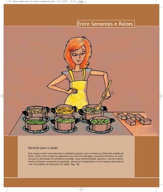 137-abre-sementes:137-abre-sementes.qxd

8/11/2007

20:57

Page 1

Entre Sementes e Raízes

Receitas para a saúde
Este espaço estará reservado para a sabedoria popular, que se revela nas diferentes regiões do
Brasil, assim como a todos os segmentos que com ela interagem, buscando fortalecer as práticas que se direcionam no sentido de proteger nossa biodiversidade, garantir o uso de medicamentos eficazes e acessíveis à população, denunciar a biopirataria e criar espaços alternativos
e de intercâmbio da educação em saúde. Pág. 138

 