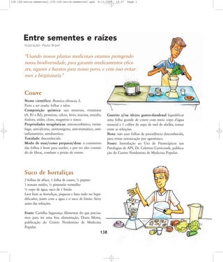 138-140-entre-sementes1:138-140-entre-sementes1.qxd

8/11/2007

19:37

Page 1

Entre sementes e raízes
Ilustração: Paulo Brasil

"Usando nossas plantas medicinais estamos protegendo
nossa biodiversidade, para garantir medicamentos eficazes, seguros e baratos para nosso povo, e com isso evitarmos a biopirataria."

Couve
Nome científico: Brassica oleracea, L.
Parte a ser usada: folhas e talos.
Composição química: sais minerais, vitaminas
(A, B1 e B2), proteínas, cálcio, ferro, niacina, enxofre,
fósforo, sódio, cloro, magnésio e zinco.
Propriedades terapêuticas: anti-escorbútico, vermífugo, anti-úlceras, antitussígeno, anti-reumático, antiinflamatório, antidiarréico.
Toxidade: desconhecida.
Modo de usar/como preparar/dose: o cozimento
das folhas é bom para surdez, e por ter alto conteúdo de fibras, combate a prisão de ventre.

Gastrite e/ou úlcera gastro-duodenal liquidificar
uma folha grande de couve com meio copo d'água
mineral e 1 colher de sopa de mel de abelha; tomar
entre as refeições.
Nota: não usar folhas de procedência desconhecida,
para evitar intoxicação por agrotóxico.
Fonte: Introdução ao Uso de Fitoterápicos nas
Patologias de APS, Dr. Celerino Carriconde, publicação do Centro Nordestino de Medicina Popular.

Suco de hortaliças
2 folhas de alface, 1 folha de couve, ½ pepino
1 tomate médio, ½ pimentão vermelho
½ copo de água, suco de 1 limão
Lave bem as hortaliças, pique-as e bata tudo no liquidificador, junto com a água e o suco de limão. Sirva
antes das refeições.
Fonte: Cartilha Segurança Alimentar do que precisamos para ter uma boa alimentação, Diana Mores,
publicação do Centro Nordestino de Medicina
Popular.

138

 
