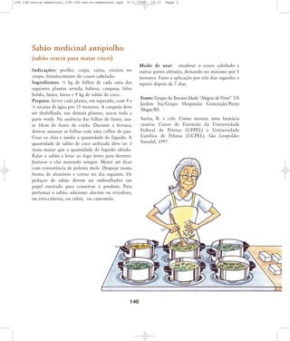 138-140-entre-sementes1:138-140-entre-sementes1.qxd

8/11/2007

19:37

Page 3

Sabão medicinal antipiolho
(sabão cracrá para matar cricri)
Indicações: piolho, caspa, sarna, coceira no
corpo, fortalecimento do couro cabeludo.
Ingredientes: ½ kg de folhas de cada uma das
seguintes plantas arruda, babosa, carqueja, falso
boldo, fumo, losna e 9 kg de sabão de coco.
Preparo: ferver cada planta, em separado, com 4 e
½ xícaras de água por 15 minutos. A carqueja deve
ser desfolhada, nas demais plantas, usa-se toda a
parte verde. Na ausência das folhas de fumo, usase 10cm de fumo de corda. Durante a fervura,
deve-se amassar as folhas com uma colher de pau.
Coar os chás e medir a quantidade de líquido. A
quantidade de sabão de coco utilizada deve ser 3
vezes maior que a quantidade de líquido obtido.
Ralar o sabão e levar ao fogo lento para derreter.
Junta-se o chá mexendo sempre. Mexer até ficar
com consistência de polenta mole. Despejar numa
forma de alumínio e cortar no dia seguinte. Os
pedaços de sabão devem ser embrulhados em
papel encerado para conservar o produto. Para
perfumar o sabão, adicione: alecrim ou erva-doce,
ou erva-cidreira, ou cidró, ou camomila.

140

Modo de usar: ensaboar o couro cabeludo e
outras partes afetadas, deixando no máximo por 5
minutos. Fazer a aplicação por três dias seguidos e
repetir depois de 7 dias.
Fonte: Grupo da Terceira Idade "Alegria de Viver" US
Jardim Itu/Grupo Hospitalar Conceição/Porto
Alegre/RS.
Surita, R. e cols. Como montar uma farmácia
caseira. Curso de Extensão da Universidade
Federal de Pelotas (UFPEL) e Universidade
Católica de Pelotas (UCPEL). São Leopoldo:
Sinodal, 1997.

 