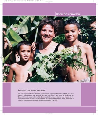 141-abertura:141-abertura.qxd

8/11/2007

19:37

Page 1

Roda de conversa

Entrevista com Rodica Weitzman
Um bate-papo com Rodica Weitzman, assessora em Segurança Alimentar da REDE, que atua
junto a comunidades da periferia de Belo Horizonte, por meio do Programa de
Desenvolvimento Sócio-Ambiental de Comunidades Urbanas, revela-nos uma riqueza de iniciativas no campo da produção de alimentos em comunidades de baixa renda, associadas a
todo um processo de organização dessas comunidades. Pág. 142

 
