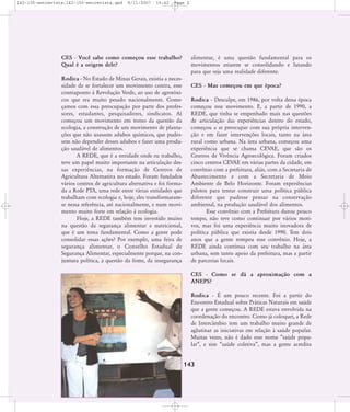 142-150-entrevista:142-150-entrevista.qxd

8/11/2007

19:42

Page 2

CES - Você sabe como começou esse trabalho?
Qual é a origem dele?
Rodica - No Estado de Minas Gerais, existia a necessidade de se fortalecer um movimento contra, esse
contraponto à Revolução Verde, ao uso de agrotóxicos que era muito pesado nacionalmente. Começamos com essa preocupação por parte dos professores, estudantes, pesquisadores, sindicatos. Aí
começou um movimento em torno da questão da
ecologia, a construção de um movimento de plantações que não usassem adubos químicos, que pudessem não depender desses adubos e fazer uma produção saudável de alimentos.
A REDE, que é a entidade onde eu trabalho,
teve um papel muito importante na articulação dessas experiências, na formação de Centros de
Agricultura Alternativa no estado. Foram fundados
vários centros de agricultura alternativa e foi formada a Rede PTA, uma rede entre várias entidades que
trabalham com ecologia e, hoje, eles transformaramse nessa referência, até nacionalmente, e num movimento muito forte em relação à ecologia.
Hoje, a REDE também tem investido muito
na questão da segurança alimentar e nutricional,
que é um tema fundamental. Como a gente pode
consolidar essas ações? Por exemplo, uma feira de
segurança alimentar, o Conselho Estadual de
Segurança Alimentar, especialmente porque, na conjuntura política, a questão da fome, da insegurança

alimentar, é uma questão fundamental para os
movimentos estarem se consolidando e lutando
para que seja uma realidade diferente.
CES - Mas começou em que época?
Rodica - Desculpe, em 1986, por volta dessa época
começou esse movimento. E, a partir de 1990, a
REDE, que tinha se empenhado mais nas questões
de articulação das experiências dentro do estado,
começou a se preocupar com sua própria intervenção e em fazer intervenções locais, tanto na área
rural como urbana. Na área urbana, começou uma
experiência que se chama CEVAE, que são os
Centros de Vivência Agroecológica. Foram criados
cinco centros CEVAE em várias partes da cidade, em
convênio com a prefeitura, aliás, com a Secretaria de
Abastecimento e com a Secretaria de Meio
Ambiente de Belo Horizonte. Foram experiências
pilotos para tentar construir uma política pública
diferente que pudesse pensar na conservação
ambiental, na produção saudável dos alimentos.
Esse convênio com a Prefeitura durou pouco
tempo, não teve como continuar por vários motivos, mas foi uma experiência muito inovadora de
política pública que existia desde 1990. Tem dois
anos que a gente rompeu esse convênio. Hoje, a
REDE ainda continua com seu trabalho na área
urbana, sem tanto apoio da prefeitura, mas a partir
de parcerias locais.
CES - Como se dá a aproximação com a
ANEPS?
Rodica - É um pouco recente. Foi a partir do
Encontro Estadual sobre Práticas Naturais em saúde
que a gente começou. A REDE estava envolvida na
coordenação do encontro. Como já coloquei, a Rede
de Intercâmbio tem um trabalho muito grande de
aglutinar as iniciativas em relação à saúde popular.
Muitas vezes, não é dado esse nome „saúde popular‰, e sim „saúde coletiva‰, mas a gente acredita

143

 