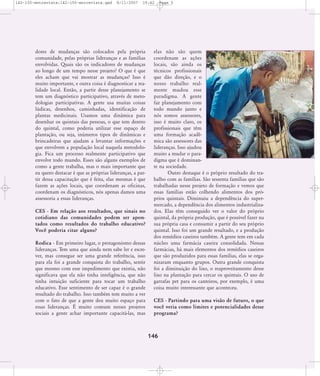 142-150-entrevista:142-150-entrevista.qxd

8/11/2007

19:42

dores de mudanças são colocados pela própria
comunidade, pelas próprias lideranças e as famílias
envolvidas. Quais são os indicadores de mudanças
ao longo de um tempo nesse projeto? O que é que
eles acham que vai mostrar as mudanças? Isso é
muito importante, e outra coisa é diagnosticar a realidade local. Então, a partir desse planejamento se
tem um diagnóstico participativo, através de metodologias participativas. A gente usa muitas coisas
lúdicas, desenhos, caminhadas, identificação de
plantas medicinais. Usamos uma dinâmica para
desenhar os quintais das pessoas, o que tem dentro
do quintal, como poderia utilizar esse espaço de
plantação, ou seja, inúmeros tipos de dinâmicas e
brincadeiras que ajudam a levantar informações e
que envolvem a população local naquela metodologia. Fica um processo realmente participativo que
envolve todo mundo. Esses são alguns exemplos de
como a gente trabalha, mas o mais importante que
eu quero destacar é que as próprias lideranças, a partir dessa capacitação que é feita, elas mesmas é que
fazem as ações locais, que coordenam as oficinas,
coordenam os diagnósticos, nós apenas damos uma
assessoria a essas lideranças.
CES - Em relação aos resultados, que sinais no
cotidiano das comunidades podem ser apontados como resultados do trabalho educativo?
Você poderia citar alguns?
Rodica - Em primeiro lugar, o protagonismo dessas
lideranças. Tem uma que ainda nem sabe ler e escrever, mas consegue ser uma grande referência, isso
para ela foi a grande conquista do trabalho, sentir
que mesmo com esse impedimento que existia, não
significava que ela não tinha inteligência, que não
tinha intuição suficiente para tocar um trabalho
educativo. Esse sentimento de ser capaz é o grande
resultado do trabalho. Isso também tem muito a ver
com o fato de que a gente deu muito espaço para
essas lideranças. É muito comum nesses projetos
sociais a gente achar importante capacitá-las, mas

Page 5

elas não são quem
coordenam as ações
locais, são ainda os
técnicos profissionais
que dão direção, e o
nosso trabalho realmente mudou esse
paradigma. A gente
faz planejamento com
todo mundo junto e
nós somos assessores,
isso é muito claro, os
profissionais que têm
uma formação acadêmica são assessores das
lideranças. Isso ajudou
muito a mudar o paradigma que é dominante na sociedade.
Outro destaque é o próprio resultado do trabalho com as famílias. São sessenta famílias que são
trabalhadas nesse projeto de formação e vemos que
essas famílias estão colhendo alimentos dos próprios quintais. Diminuiu a dependência do supermercado, a dependência dos alimentos industrializados. Elas têm conseguido ver o valor do próprio
quintal, da própria produção, que é possível fazer na
sua própria casa e consumir a partir do seu próprio
quintal. Isso foi um grande resultado, e a produção
dos remédios caseiros também. A gente tem em cada
núcleo uma farmácia caseira consolidada. Nessas
farmácias, há mais elementos dos remédios caseiros
que são produzidos para essas famílias, elas se organizaram enquanto grupos. Outra grande conquista
foi a diminuição do lixo, o reaproveitamento desse
lixo na plantação para cercar os quintais. O uso de
garrafas pet para os canteiros, por exemplo, é uma
coisa muito interessante que aconteceu.
CES - Partindo para uma visão de futuro, o que
você veria como limites e potencialidades desse
programa?

146

 