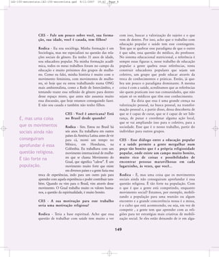 142-150-entrevista:142-150-entrevista.qxd

8/11/2007

19:42

Page 8

CES – Fale um pouco sobre você, sua formação, sua idade, você é casada, tem filhos?
Rodica - Eu sou socióloga. Minha formação é em
Sociologia, mas me especializei na questão das relações sociais de gênero. Eu tenho 31 anos de idade,
sou educadora popular. Na minha formação acadêmica, todos os meus trabalhos foram no campo da
educação e muito próximos dos grupos de mulheres. Como eu falei, minha história é muito com o
movimento feminista, com movimentos de mulheres, só hoje que eu estou trabalhando numa ONG
mais ambientalista, como a Rede de Intercâmbio, e
tentando trazer essa reflexão de gênero para dentro
desse espaço misto, que antes não assumia muito
essa discussão, que hoje estamos conseguindo fazer.
E não sou casada e também não tenho filhos.

É, mas uma coisa

CES - Você é americana? Está
no Brasil desde quando?

que os movimentos

Rodica - Sim. Estou no Brasil há
seis anos. Eu trabalhava em outros
sociais ainda não
países da América Latina antes de vir
conseguiram
para cá, morei um tempo no
México, em Honduras, na
aprofundar é essa
Colômbia. Eu trabalhava com um
questão religiosa.
movimento internacional de mulheres que se chama Movimento do
É tão forte na
Graal, que significa „cale-se‰. É um
população.
movimento muito forte que existe
em diversos países e a gente fazia essa
troca de experiências, indo para um outro país para
aprender com aquela experiência e poder contribuir também. Quando eu vim para o Brasil, vim através desse
movimento. O Graal trabalha muito os valores humanos, a questão da espiritualidade, é muito bonito.
CES - A sua motivação para esse trabalho
seria uma motivação religiosa?
Rodica - Teria a base espiritual. Acho que essa
questão de trabalhar com saúde tem muito a ver

com isso, buscar a valorização do sujeito e o que
vem de dentro. Por isso, acho que o trabalho com
educação popular e saúde tem esse contingente.
Tem que se quebrar esse paradigma de que o outro
é que sabe, essa questão do médico, do professor.
No sistema educacional nutricional, a referência é
sempre essas figuras e, nesse trabalho de educação
popular a gente quebra essas referências, tenta
construir educadores populares que sejam um
coletivo, um grupo que pode educar através da
troca de conhecimentos e práticas. Então, já quebra um pouco o paradigma dominante. A mesma
coisa é com a saúde, acreditamos que as referências
são quem praticam isso nas comunidades, que não
sejam só os médicos que têm esse conhecimento.
Eu diria que essa é uma grande crença na
valorização pessoal, na busca pessoal, na transformação pessoal e, a partir disso, dessa descoberta de
que se é capaz de curar, que se é capaz de ser liderança, de puxar e coordenar alguma ação local,
que se vai ampliando isso para o coletivo, para a
sociedade. Esse que é o nosso trabalho, partir do
indivíduo para outros grupos.
CES - Esse diálogo entre a educação popular
e a saúde permite a gente mergulhar num
poço tão bonito que é a própria religiosidade
popular, onde existe um campo muito bonito,
muito rico de coisas e possibilidades de
encon trar pes soas mara vi lho sas em cada
lugarzinho, às vezes, que você...
Rodica - É, mas uma coisa que os movimentos
sociais ainda não conseguiram aprofundar é essa
questão religiosa. É tão forte na população. Com
o que é que a gente está competindo, enquanto
movimento social? Estamos, por exemplo, mobilizando a população para uma reunião ou algum
encontro e a grande concorrência nossa é a missa,
é o culto que está acontecendo, ou seja, em vez de
competir , a gente tem que aprender com as religiões para ter estratégias mais criativas de mobilização social. Se eles estão deixando de ir em algu-

149

 