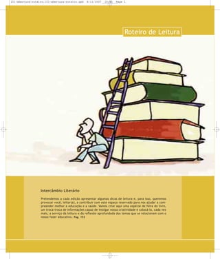 151-abertura-roteiro:151-abertura-roteiro.qxd

8/11/2007

19:46

Page 1

Roteiro de Leitura

Intercâmbio Literário
Pretendemos a cada edição apresentar algumas dicas de leitura e, para isso, queremos
provocar você, leitor(a), a contribuir com este espaço reservado para nos ajudar a compreender melhor a educação e a saúde. Vamos criar aqui uma espé cie de feira do livro,
um troca-troca de informações capaz de instigar nossa criatividade e colocá-la, cada vez
mais, a serviço da leitura e da reflexão aprofundada dos temas que se rela cionam com o
nosso fazer educativo. Pág. 152

 