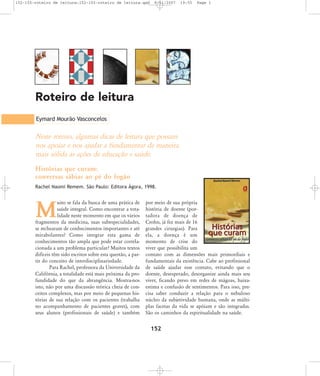 152-155-roteiro de leitura:152-155-roteiro de leitura.qxd

8/11/2007

19:55

Page 1

Roteiro de leitura
Eymard Mourão Vasconcelos

Neste roteiro, algumas dicas de leitura que possam
nos apoiar e nos ajudar a fundamentar de maneira
mais sólida as ações de educação e saúde.
Histórias que curam:
conversas sábias ao pé do fogão
Rachel Naomi Remem. São Paulo: Editora Ágora, 1998.

uito se fala da busca de uma prática de
saúde integral. Como encontrar a totalidade neste momento em que os vários
fragmentos da medicina, suas subespecialidades,
se rechearam de conhecimentos importantes e até
mirabolantes? Como integrar esta gama de
conhecimentos tão ampla que pode estar correlacionada a um problema particular? Muitos textos
difíceis têm sido escritos sobre esta questão, a partir do conceito de interdisciplinariedade.
Para Rachel, professora da Universidade da
Califórnia, a totalidade está mais próxima da profundidade do que da abrangência. Mostra-nos
isto, não por uma discussão teórica cheia de conceitos complexos, mas por meio de pequenas histórias de sua relação com os pacientes (trabalha
no acompanhamento de pacientes graves), com
seus alunos (profissionais de saúde) e também

M

por meio de sua própria
história de doente (portadora de doença de
Crohn, já fez mais de 16
grandes cirurgias). Para
ela, a doença é um
momento de crise do
viver que possibilita um
contato com as dimensões mais primordiais e
fundamentais da existência. Cabe ao profissional
de saúde ajudar esse contato, evitando que o
doente, desesperado, desorganize ainda mais seu
viver, ficando preso em redes de mágoas, baixaestima e confusão de sentimentos. Para isso, precisa saber conduzir a relação para o nebuloso
núcleo da subjetividade humana, onde as múltiplas facetas da vida se apóiam e são integradas.
São os caminhos da espiritualidade na saúde.

152

 