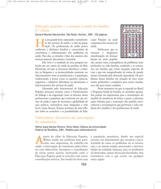 152-155-roteiro de leitura:152-155-roteiro de leitura.qxd

8/11/2007

19:55

Page 2

Educação popular e a atenção à saúde da família
2.… edição
Eymard Mourão Vasconcelos. São Paulo: Hucitec, 2001. 332 páginas

á um grande fosso separando o atendimento dos serviços de saúde e a vida da população. Os profissionais de saúde pouco
conhecem a dinâmica familiar e comunitária de
convivência e enfrentamento dos problemas de
saúde. Para eles, as atitudes e falas dos usuários dos
serviços parecem desconexas e estranhas.
Este livro é o resultado de uma pesquisa realizada em um centro de saúde da periferia de Belo
Horizonte, em que se procurou identificar e entender os bloqueios e as potencialidades existentes no
relacionamento entre os profissionais e a população,
evidenciando a forma como as questões culturais,
cognitivas e subjetivas dificultam ou dinamizam o
funcionamento dos serviços de saúde.
Orientado pelo instrumental da Educação
Popular, procurou mostrar como o fortalecimento
do diálogo e da negociação entre os diversos atores
profissionais e populares que convivem em um serviço de saúde é capaz de reorientar a globalidade de
suas práticas, tornando-as mais integradas à vida
local e mais eficazes. Trata-se, portanto, de uma reflexão sobre os caminhos e as possibilidades da Edu-

H

cação Popular na atual
conjuntura dos serviços de
saúde.
Verificou-se que as
intensas e freqüentes
manifestações de doenças
banais no meio popular
são, muitas vezes, conseqüências de problemas mais
profundos na vida familiar, tendendo a se concentrar em famílias que vivem situações especiais de
crise e que são marginalizadas da rotina de atendimento orientada pela demanda espontânea. Os problemas dessas famílias em situação de risco eram
muito profundos e complexos para serem curados,
mas não para serem cuidados.
Neste momento em que se expande no Brasil
o Programa Saúde da Família, os caminhos apontados podem ser importantes para a reorientação do
modelo de assistência, de forma a passar a priorizar
ações voltadas para a renovação dos padrões socioculturais e sociopsíquicos que governam a vida cotidiana dos cidadãos e dos profissionais de saúde.

Tuberculose: dimensões da interrupção
do tratamento
Wilma Suely Batista Pereira. Porto Velho: Editora da Universidade
Federal de Rondônia, 2001. Pedidos para editora@unir.br

partir do olhar da Educação Popular,
Wilma estuda um problema bem particular, mas importante, do trabalho em
saúde: a interrupção do tratamento pelos doentes com tuberculose. Incorpora a contribuição
de vários outros autores, mostrando como a
Educação Popular pode se articular com outras
contribuições teóricas. Seu estudo foi feito com

A

153

a população amazônica, dando um especial
encanto aos depoimentos que retratam a peculiaridade de como os problemas ali se estruturam, e ao mesmo tempo, mostrando a universalidade da realidade humana, pois os problemas
ali detectados, apesar dessas peculiaridades, têm
ressonância com o que ocorre em qualquer
outra região.

 