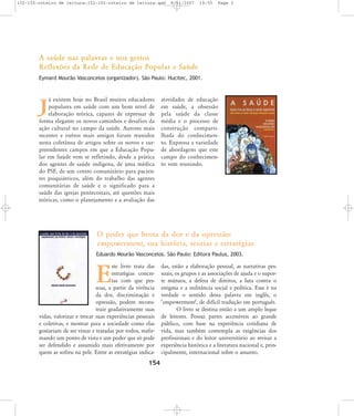 152-155-roteiro de leitura:152-155-roteiro de leitura.qxd

8/11/2007

19:55

Page 3

A saúde nas palavras e nos gestos
Reflexões da Rede de Educação Popular e Saúde
Eymard Mourão Vasconcelos (organizador). São Paulo: Hucitec, 2001.

á existem hoje no Brasil muitos educadores
populares em saúde com um bom nível de
elaboração teórica, capazes de expressar de
forma elegante os novos caminhos e desafios da
ação cultural no campo da saúde. Autores mais
recentes e outros mais antigos foram reunidos
nesta coletânea de artigos sobre os novos e surpreendentes campos em que a Educação Popular em Saúde vem se refletindo, desde a prática
dos agentes de saúde indígena, de uma médica
do PSF, de um centro comunitário para pacientes psiquiátricos, além do trabalho das agentes
comunitárias de saúde e o significado para a
saúde das igrejas pentecostais, até questões mais
teóricas, como o planejamento e a avaliação das

J

atividades de educação
em saúde, a obsessão
pela saúde da classe
média e o processo de
construção compartilhada do conhecimento. Expressa a variedade
de abordagens que este
campo do conhecimento vem reunindo.

O poder que brota da dor e da opressão:
empowerment, sua história, teorias e estratégias
Eduardo Mourão Vasconcelos. São Paulo: Editora Paulus, 2003.

ste livro trata das
estratégias concretas com que pessoas, a partir da vivência
da dor, discriminação e
opressão, podem reconstruir gradativamente suas
vidas, valorizar e trocar suas experiências pessoais
e coletivas, e mostrar para a sociedade como elas
gostariam de ser vistas e tratadas por todos, reafirmando um ponto de vista e um poder que só pode
ser defendido e assumido mais efetivamente por
quem as sofreu na pele. Entre as estratégias indica-

E

154

das, estão a elaboração pessoal, as narrativas pessoais, os grupos e as associações de ajuda e o suporte mútuos, a defesa de direitos, a luta contra o
estigma e a militância social e política. Esse é na
verdade o sentido desta palavra em inglês, o
ÂempowermentÊ, de difícil tradução em português.
O livro se destina então a um amplo leque
de leitores. Possui partes accessíveis ao grande
público, com base na experiência cotidiana de
vida, mas também contempla as exigências dos
profissionais e do leitor universitário ao revisar a
experiência histórica e a literatura nacional e, principalmente, internacional sobre o assunto.

 