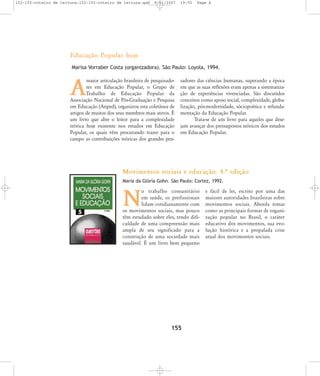 152-155-roteiro de leitura:152-155-roteiro de leitura.qxd

8/11/2007

19:55

Page 4

Educação Popular hoje
Marisa Vorraber Costa (organizadora). São Paulo: Loyola, 1994.
maior articulação brasileira de pesquisadores em Educação Popular, o Grupo de
Trabalho de Educação Popular da
Associação Nacional de Pós-Graduação e Pesquisa
em Educação (Anped), organizou esta coletânea de
artigos de muitos dos seus membros mais ativos. É
um livro que abre o leitor para a complexidade
teórica hoje existente nos estudos em Educação
Popular, os quais vêm procurando trazer para o
campo as contribuições teóricas dos grandes pen-

A

sadores das ciências humanas, superando a época
em que as suas reflexões eram apenas a sistematização de experiências vivenciadas. São discutidos
conceitos como apoio social, complexidade, globalização, pós-modernidade, sóciopoética e refundamentação da Educação Popular.
Trata-se de um livro para aqueles que desejam avançar dos pressupostos teóricos dos estudos
em Educação Popular.

Movimentos sociais e educação. 4.… edição
Maria da Glória Gohn. São Paulo: Cortez, 1992.

o trabalho comunitário
em saúde, os profissionais
lidam cotidianamente com
os movimentos sociais, mas pouco
têm estudado sobre eles, tendo dificuldade de uma compreensão mais
ampla de seu significado para a
construção de uma sociedade mais
saudável. É um livro bem pequeno

N

155

e fácil de ler, escrito por uma das
maiores autoridades brasileiras sobre
movimentos sociais. Aborda temas
como as principais formas de organização popular no Brasil, o caráter
educativo dos movimentos, sua evolução histórica e a propalada crise
atual dos movimentos sociais.

 