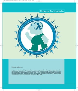 156-abertura:156-abertura.qxd

8/11/2007

19:57

Page 1

Pequena Enciclopédia

Dizer a palavra...
No processo educativo, é importante dizer a palavra e a pessoa diz melhor a palavra quando ela dialoga, ou seja, fala, escuta e é escutada. Outra condição para que ela diga melhor a palavra é o ato
de compreendê-la, saber o que está dizendo, dizer e trocar esse saber que lhe pertence. Neste espaço trabalharemos alguns verbetes comuns ao universo e ao movimento da educação e saúde, visando
especialmente a criar esse sentimento de pertença. Pág. 157

 