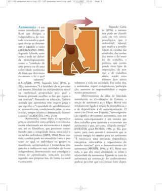 157-160-pequena-enciclop:157-160-pequena-enciclop.qxd

Autonomia

- é um
termo introduzido por
Kant que desig na a
independência da vontade relacionada a qualquer desejo ao determinar-se segundo a razão
(ABBAGNANO, 2000).
Segundo Lalande, autonomia pode ser definida eti mo lo gi ca men te
como a „condição de
uma pessoa ou de uma
coletividade autônoma
de dizer, que determina
ela mesma a lei à qual
se
sub me te‰
(LALANDE, 1999). Segundo Silva (1986, p.
203), autonomia „é a faculdade de se governar
a si mesmo, liberdade ou independência moral
ou inte lec tual, pro prie da de pela qual o
homem pretende escolher as leis que regem a
sua conduta‰. Pensando na educação, Gadotti
assinala que autonomia tem origem grega e
que significa a „capacidade de autodeterminarse, auto-realizar-se, condicionada pelas circunstâncias, sempre relativa e determinada historicamente‰ (GADOTTI, 1992, p.10).
Autonomia, como fruto da aprendizagem, se desenvolve com a prática e está intimamente relacionada aos vários motivos e impulsos, até os filosóficos, que persistem contribuindo para a integridade física, emocional e
social dos indivíduos (SILVA, 1986). Nesse sentido, também pode ser entendida como o processo no qual os indivíduos ou grupos se
modificam, apropriando-se e tornando-se preparados a realizarem suas atividades de forma
independente, determinando suas estratégias e
ritmo de apren di za do, toman do deci sões
segundo suas próprias leis, de forma racional
e consciente.

8/11/2007

20:01

Page 3

Segundo Cattani (1996), a autonomia pode ser classificada em três níveis:
psi co ló gi ca, que é
indi vi dual, labo ral,
que implica a possibilidade de escolha das
atividades, das tarefas,
dos meios e do sentido do tra ba lho, e
política, que corresponde viver livre de
impo si ções, de nor mas e de trabalhos
ser vis, sendo esses
últi mos dois níveis
referentes à vida em sociedade. Em todos eles,
a autonomia requer compromisso, participação, aumento de responsabilidade e engajamento permanente.
Diferentemente da idéia de liberdade
introduzida na classificação de Cattani, a
noção de autonomia para Edgar Morin está
intimamente ligada à noção de dependência, e
a de dependência à de auto-organização. O
autor cita Heinz von Foerster, „auto-organização significa obviamente autonomia, mas um
sistema auto-organizador é um sistema que
deve trabalhar para construir e reconstruir sua
autonomia e que, portanto, dilapida energia‰
(FOESTER apud MORIN, 1996, p. 46), portanto, para esses autores é necessário que se
extraia energia do exterior para ser autônomo
„É necessário uma profunda dependência
ener gé ti ca, infor má ti ca e orga ni za ti va do
mundo exterior‰ para o desenvolvimento da
autonomia (MORIN, 1996, p. 47). Nesse sentido, o que eles estão abordando se refere à
relatividade da autonomia. Quando se trata da
autonomia na construção do conhecimento,
pode-se perceber que esta possui forte depen-

 