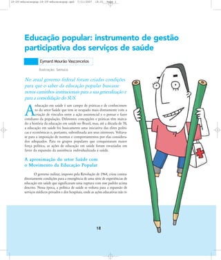 18-29-educacaopop:18-29-educacaopop.qxd

7/11/2007

18:01

Page 1

Educação popular: instrumento de gestão
participativa dos serviços de saúde
Eymard Mourão Vasconcelos
Ilustração: Samuca

No atual governo federal foram criadas condições
para que o saber da educação popular buscasse
novos caminhos institucionais para a sua generalização e
para a consolidação do SUS.
educação em saúde é um campo de práticas e de conhecimento do setor Saúde que tem se ocupado mais diretamente com a
criação de vínculos entre a ação assistencial e o pensar e fazer
cotidiano da população. Diferentes concepções e práticas têm marcado a história da educação em saúde no Brasil, mas, até a década de 70,
a educação em saúde foi basicamente uma iniciativa das elites políticas e econômicas e, portanto, subordinada aos seus interesses. Voltavase para a imposição de normas e comportamentos por elas considerados adequados. Para os grupos populares que conquistaram maior
força política, as ações de educação em saúde foram esvaziadas em
favor da expansão da assistência individualizada à saúde.

A

A aproximação do setor Saúde com
o Movimento da Educação Popular
O governo militar, imposto pela Revolução de 1964, criou contraditoriamente condições para a emergência de uma série de experiências de
educação em saúde que significaram uma ruptura com esse padrão acima
descrito. Nessa época, a política de saúde se voltava para a expansão de
serviços médicos privados e dos hospitais, onde as ações educativas não ti-

18

 