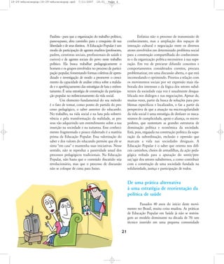 18-29-educacaopop:18-29-educacaopop.qxd

7/11/2007

18:01

Page 4

Paulista - para que a organização do trabalho político,
passo-a-passo, abra caminho para a conquista de sua
liberdade e de seus direitos. A Educação Popular é um
modo de participação de agentes eruditos (professores,
padres, cientistas sociais, profissionais de saúde e
outros) e de agentes sociais do povo neste trabalho
político. Ela busca trabalhar pedagogicamente o
homem e os grupos envolvidos no processo de participação popular, fomentando formas coletivas de aprendizado e investigação de modo a promover o crescimento da capacidade de análise crítica sobre a realidade e o aperfeiçoamento das estratégias de luta e enfrentamento. É uma estratégia de construção da participação popular no redirecionamento da vida social.
Um elemento fundamental do seu método
é o fato de tomar, como ponto de partida do processo pedagógico, o saber anterior do educando.
No trabalho, na vida social e na luta pela sobrevivência e pela transformação da realidade, as pessoas vão adquirindo um entendimento sobre a sua
inserção na sociedade e na natureza. Esse conhecimento fragmentado e pouco elaborado é a matéria
prima da Educação Popular. Essa valorização do
saber e dos valores do educando permite que ele se
sinta "em casa" e mantenha suas iniciativas. Nesse
sentido, não se reproduz a passividade usual dos
processos pedagógicos tradicionais. Na Educação
Popular, não basta que o conteúdo discutido seja
revolucionário, mas que o processo de discussão
não se coloque de cima para baixo.

Enfatiza não o processo de transmissão de
conhecimento, mas a ampliação dos espaços de
interação cultural e negociação entre os diversos
atores envolvidos em determinado problema social
para a construção compartilhada do conhecimento e da organização política necessários à sua superação. Em vez de procurar difundir conceitos e
comportamentos considerados corretos, procura
problematizar, em uma discussão aberta, o que está
incomodando e oprimindo. Prioriza a relação com
os movimentos sociais por ser expressão mais elaborada dos interesses e da lógica dos setores subalternos da sociedade cuja voz é usualmente desqualificada nos diálogos e nas negociações. Apesar de,
muitas vezes, partir da busca de soluções para problemas específicos e localizados, o faz a partir da
perspectiva de que a atuação na microcapilaridade
da vida social é uma estratégia de desfazer os mecanismos de cumplicidade, apoio e aliança, os micropoderes, que sustentam as grandes estruturas de
dominação política e econômica da sociedade.
Está, pois, engajada na construção política da superação da subordinação, exclusão e opressão que
marcam a vida nas sociedades desiguais. A
Educação Popular é o saber que orienta nos difíceis caminhos, cheios de armadilhas, da ação pedagógica voltada para a apuração do sentir/pensar/agir dos setores subalternos, a como contribuir
com a construção de uma sociedade fundada na
solidariedade, justiça e participação de todos.

De uma prática alternativa
à uma estratégia de reorientação da
política de saúde
Passados 40 anos do início deste movimento no Brasil, muita coisa mudou. As práticas
de Educação Popular em Saúde já não se restringem ao modelo dominante na década de 70: um
técnico inserido em uma pequena comunidade

21

 
