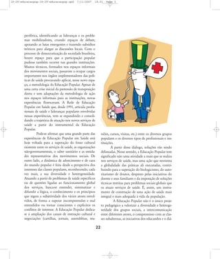 18-29-educacaopop:18-29-educacaopop.qxd

7/11/2007

18:01

periférica, identificando as lideranças e os problemas mobilizadores, criando espaços de debate,
apoiando as lutas emergentes e trazendo subsídios
teóricos para alargar as discussões locais. Com o
processo de democratização da sociedade brasileira,
houve espaço para que a participação popular
pudesse também ocorrer nas grandes instituições.
Muitos técnicos, formados nos espaços informais
dos movimentos sociais, passaram a ocupar cargos
importantes nos órgãos implementadores das políticas de saúde procurando aplicar, nesse novo espaço, a metodologia da Educação Popular. Apesar de
uma certa crise inicial da pretensão de transposição
direta e sem adaptações da metodologia de ação
nos espaços informais para as instituições, novas
experiências floresceram. A Rede de Educação
Popular em Saúde que, desde 1991, articula profissionais de saúde e lideranças populares envolvidas
nessas experiências, vem se expandindo e consolidando a trajetória de atuação nos novos serviços de
saúde a partir do instrumental da Educação
Popular.
Pode-se afirmar que uma grande parte das
experiências de Educação Popular em Saúde está
hoje voltada para a superação do fosso cultural
existente entre os serviços de saúde, as organizações
não-governamentais, o saber sanitário e as entidades representativas dos movimentos sociais. De
outro lado, a dinâmica de adoecimento e de cura
do mundo popular é feita desde a perspectiva dos
interesses das classes populares, reconhecendo, cada
vez mais, a sua diversidade e heterogeneidade.
Atuando a partir de problemas de saúde específicos
ou de questões ligadas ao funcionamento global
dos serviços, busca-se entender, sistematizar e
difundir a lógica, o conhecimento e os princípios
que regem a subjetividade dos vários atores envolvidos, de forma a superar incompreensões e mal
entendidos ou tornar conscientes e explícitos os
conflitos de interesse. A Educação Popular dedicase à ampliação dos canais de interação cultural e
negociações (cartilhas, jornais, assembléias, reu-

Page 5

niões, cursos, visitas, etc.) entre os diversos grupos
populares e os diversos tipos de profissionais e instituições.
A partir desse diálogo, soluções vão sendo
delineadas. Nesse sentido, a Educação Popular tem
significado não uma atividade a mais que se realiza
nos serviços de saúde, mas uma ação que reorienta
a globalidade das práticas ali executadas, contribuindo para a superação do biologicismo, do autoritarismo de doutor, desprezo pelas iniciativas do
doente e seus familiares e da imposição de soluções
técnicas restritas para problemas sociais globais que
os atuais serviços de saúde. É, assim, um instrumento de construção de uma ação de saúde mais
integral e mais adequada à vida da população.
A Educação Popular não é o único projeto pedagógico a valorizar a diversidade e heterogeneidade dos grupos sociais, a intercomunicação
entre diferentes atores, o compromisso com as classes subalternas, as iniciativas dos educandos e o diá-

22

 