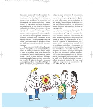 18-29-educacaopop:18-29-educacaopop.qxd

7/11/2007

18:01

Page 6

logo entre o saber popular e o saber científico. Para
o setor Saúde, no Brasil, a participação histórica no
movimento da Educação Popular foi marcante na
criação de um movimento de profissionais que
busca romper com a tradição autoritária e normatizadora da relação entre os serviços de saúde e a
população. Apesar de uma certa crise do conceito
da Educação Popular nos novos tempos, é ele que
vem servindo para identificar e instrumentalizar a
diversidade de práticas emergentes. Nessas experiências, os vários aspectos metodológicos valorizados articulam-se de modo peculiar, diferenciandose do que ocorre em outros continentes. Há um
elemento inovador e pioneiro nas experiências brasileiras e latino-americanas de Educação Popular
em Saúde que vem sendo reconhecido internacionalmente.
Para muitos serviços de saúde, a Educação
Popular tem significado um instrumento fundamental na construção histórica de atenção integral
à saúde, na medida em que se dedica à ampliação
da inter-relação entre as diversas profissões, especialidades, serviços, doentes, familiares, vizinhos e
organizações sociais locais envolvidos num problema específico de saúde, fortalecendo e reorientando suas práticas, saberes e lutas. Esta redefinição da
prática médica se dá, não a partir de uma nova tec-

nologia ou de um novo sistema de conhecimento,
como as chamadas medicinas alternativas pretendem ser, mas pela articulação de múltiplas, diferentes e até contraditórias iniciativas presentes em
cada problema de saúde, em um processo que valoriza principalmente os saberes e as práticas dos
sujeitos usualmente desconsiderados devido à sua
origem popular.
No atual contexto de fragmentação da
vida social, a recomposição de uma abordagem
mais globalizante da saúde não pode caber apenas às iniciativas ampliadas das instituições de
saúde. Essa recomposição da integralidade nas
práticas de saúde cabe principalmente ao crescimento da capacidade de doentes, famílias, movimentos sociais e outros setores da sociedade civil
em articularem, usufruírem e reorientarem os
diversos serviços e saberes disponíveis, segundo
suas necessidades e realidades concretas. Essa
perspectiva se diferencia do imaginário de grande parte do movimento sanitário brasileiro,
ainda acreditando e empenhando-se na possibilidade de construção de um sistema estatal único
de saúde capaz de, planejadamente, penetrar e
ordenar as diversas instâncias da vida social
implicadas no processo de adoecimento e de
cura (VASCONCELOS, 1997).

23

 