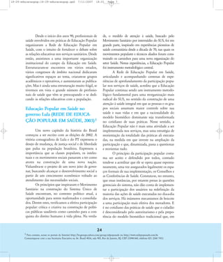 18-29-educacaopop:18-29-educacaopop.qxd

7/11/2007

18:01

Page 7

de, o modelo de atenção à saúde, buscado pelo
Movimento Sanitário por intermédio do SUS, foi em
grande parte, inspirado em experiências pioneiras de
saúde comunitária desde a década de 70, nas quais os
movimentos populares e técnicos aliados foram construindo os caminhos para uma nova organização do
setor Saúde. Nestas experiências, a Educação Popular
foi instrumento metodológico central.
A Rede de Educação Popular em Saúde,
articulando e acompanhando centenas de experiências de aprofundamento da participação popular nos serviços de saúde, acredita que a Educação
Popular continua sendo um instrumento metodológico fundamental para uma reorganização mais
radical do SUS, no sentido da construção de uma
atenção à saúde integral em que as pessoas e os grupos sociais assumam maior controle sobre sua
saúde e suas vidas e em que a racionalidade do
modelo biomédico dominante seja transformada
no cotidiano de suas práticas. Nesse sentido, a
Educação Popular não é mais uma atividade a ser
implementada nos serviços, mas uma estratégia de
reorientação da totalidade das práticas ali executadas, na medida em que investe na ampliação da
participação e que, dinamizada, passa a questionar
e reorientar tudo.
O princípio da participação popular costuma ser aceito e defendido por todos, contudo
tende-se a acreditar que ele se opera quase espontaneamente, uma vez assegurados legalmente os espaços formais de sua implementação, os Conselhos e
as Conferências de Saúde. Constata-se, no entanto,
que essas instâncias, por estarem presas às questões
gerenciais do sistema, não dão conta de implementar a participação dos usuários na redefinição da
maioria das ações de saúde executadas no dia-a-dia
dos serviços. Há inúmeros mecanismos de boicote
a uma participação mais efetiva dos moradores. E
é no cotidiano das práticas de saúde que o cidadão
é desconsiderado pelo autoritarismo e pela prepotência do modelo biomédico tradicional que, em

Desde o início dos anos 90, profissionais de
saúde envolvidos em práticas de Educação Popular
organizaram a Rede de Educação Popular em
Saúde, com o intuito de fortalecer o debate sobre
as relações educativas nos serviços sanitários. Desde
então, assistimos a uma importante organização
institucional do campo da Educação em Saúde.
Estruturaram-se encontros em vários estados,
vários congressos de âmbito nacional dedicaram
significativos espaços ao tema, criaram-se grupos
acadêmicos e operativos, e aumentaram as publicações. Mas é ainda uma estruturação muito frágil, se
tivermos em vista o grande número de profissionais de saúde que vêm se preocupando e se dedicando às relações educativas com a população.

Educação Popular em Saúde no
governo Lula (REDE DE EDUCAÇ‹O POPULAR EM SAÐDE, 2003).1
Um novo capítulo da história do Brasil
começou a ser escrito com as eleições de 2002. A
vitória consagradora de Lula e do PT expressou o
desejo de mudança, de justiça social e de liberdade
que pulsa na população brasileira. Expressou a
importância que as classes populares, os intelectuais e os movimentos sociais passaram a ter como
atores na construção de uma nova nação.
Vislumbra-se o projeto de um novo jeito de governar, buscando alcançar o desenvolvimento social a
partir de um crescimento econômico voltado ao
atendimento das necessidades sociais.
Os princípios que inspiraram o Movimento
Sanitário na construção do Sistema Ðnico de
Saúde encontram, no contexto político atual, a
oportunidade para serem reafirmados e consolidados. Dentre estes, verificamos a efetiva participação
popular: crítica e criativa na construção de políticas públicas saudáveis como caminho para a conquista do direito humano à vida plena. Na verda-

24
1 Para contato, acesse os portais da Internet http://br.groups.yahoo.com/group/edpopsaude ou http://www.redepopsaude.com.br.
Comunique-se com a sua Secretaria Executiva na Av. Brasil 4036, sala 905, Rio de Janeiro, RJ, CEP 21040-360, telefone 021 2260 7453.

 