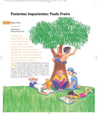 32-45-pacienteimpacientemodi:32-45-pacienteimpacientemodi.qxd

7/11/2007

17:40

Page 1

Pacientes impacientes: Paulo Freire
Paulo Freire
Ilustração: Ral
Apresentação:
Ricardo Burg Ceccim

A reflexão de
Paulo Freire nos leva
a compreender que só
iremos superar essa
postura de "querer libertar
dominando", quando entendermos que não estamos "sozinhos" no
mundo e que o processo de libertação não é obra de uma só pessoa ou
grupo, mas sim de todos nós.
o dia 23 de janeiro de 1982, Paulo Freire esteve com
a Comunidade Eclesial de Base Catuba, agrupamento social no bairro Vila Alpina, distrito de Vila
Prudente, Cidade de São Paulo, para uma conversa com pessoas que, direta ou indiretamente, estavam envolvidas com
o trabalho de educação popular. Estiveram presentes representantes de diversas entidades, como a Pastoral da
Juventude, a Pastoral Operária, a

N

 