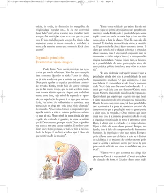 32-45-pacienteimpacientemodi:32-45-pacienteimpacientemodi.qxd

7/11/2007

saúde, de saúde, de discussão do evangelho, de
religiosidade popular etc... Se eu me convenci
desse falar ÂcomÊ, desse escutar, meu trabalho parte
sempre das condições concretas em que o povo
está. O meu trabalho parte sempre dos níveis e das
maneiras como o outro entende a realidade e
nunca da maneira como eu a entendo. Está claro
assim?‰

17:40

Page 6

„Esta é uma realidade que existe. Eu não sei
como é que os jovens de esquerda não perceberam
esse treco ainda. Então, não é possível chegar a uma
região como essa onde estamos hoje e fazer um discurso sobre a luta de classes. Não dá, mas não dá
mesmo! É absoluta inconsciência teórica e científica. É ignorância da ciência fazer um treco desses. É
claro que um dia vai se chegar a abordar o tema das
classes sociais, mas é impossível, enquanto não se
desmontar a visão mágica, isto é, a compreensão
mágica da realidade. Porque, vejam bem, se houvesse a possibilidade de uma participação ativa, de
uma prática política imediata, essa visão se acabaria‰.
„É uma violência você querer esquecer que a
população ainda não tem a possibilidade de um
engajamento imediato. O que aconteceria é que
você falaria ÂàÊ comunidade e não ÂcomÊ a comunidade. Você faria um discurso brabo danado. E o
que é que você faria com esse discurso? Criaria mais
medo. Meteria mais medo na cabeça da população.
Quero dizer que aquilo que a gente tem que fazer
é partir exatamente do nível em que essa massa está.
Diante de um caso como esse, há duas possibilidades: a primeira, é a gente se acomodar ao nível da
compreensão que a população tem e a gente passa
a dizer que, na verdade, é Deus mesmo que quer
dizer isso (essa é a primeira possibilidade de errar);
a segunda possibilidade de errar é arrebentar com
Deus, é dizer que o culpado é o imperialismo.
Vejam a falta de senso desse pessoal. Porque, no
fundo, isso é falta de compreensão do fenômeno
humano, da espoliação e das suas raízes. É engraçado: fala-se tanto em dialética e não se é dialético (dialética é o processo de conhecimento pelo
qual se acerta o caminho certo por meio de um
processo de reflexão em cima da realidade ou prática)‰ .
„Vamos ver o que acontece na cabeça das
pessoas se Deus é o responsável e Deus é um caboclo danado de forte, o Criador desse treco todi-

Segundo princípio:
Desmontar visão mágica
Paulo Freire: „um outro princípio eu registraria pra vocês refletirem. Vou dar um exemplo
bem concreto. Quando eu tinha 7 anos de idade,
eu já não acreditava que a miséria era punição de
Deus para aqueles ou aquelas que tinham cometido pecado. Então, vocês hão de convir comigo
que já faz muito tempo que eu não acredito nisso,
mas vamos admitir que eu chegue para trabalhar
numa certa área, cujo nível de repressão e opressão, de espoliação do povo é tal que, por necessidade, inclusive de sobrevivência coletiva, essa
população se afoga em toda uma Âvisão alienadaÊ
do mundo. Nessa visão, Deus é o responsável por
aquela miséria e não o sistema político-econômico que aí está. Nesse nível de consciência, de percepção da realidade, é preciso, às vezes, acreditar
que é Deus mesmo, porque sendo Deus, o problema passa a ter uma causa superior. É melhor acreditar que é Deus porque, se não, se tem a necessidade de brigar. É melhor acreditar que é Deus do
que sentir medo de morrer‰.

37

 