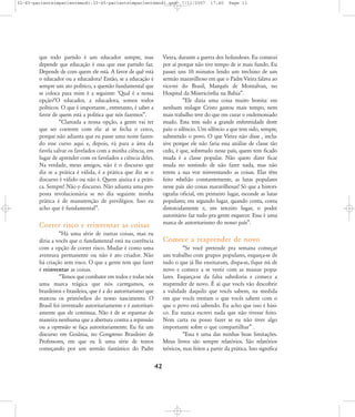 32-45-pacienteimpacientemodi:32-45-pacienteimpacientemodi.qxd

que todo partido é um educador sempre, mas
depende que educação é essa que esse partido faz.
Depende de com quem ele está. A favor de quê está
o educador ou a educadora? Então, se a educação é
sempre um ato político, a questão fundamental que
se coloca para mim é a seguinte: ÂQual é a nossa
opção?ÊO educador, a educadora, somos todos
políticos. O que é importante , entretanto, é saber a
favor de quem está a política que nós fazemos‰.
„Clareada a nossa opção, a gente vai ter
que ser coerente com ela: aí se fecha o cerco,
porque não adianta que eu passe uma noite fazendo esse curso aqui e, depois, vá para a área da
favela salvar os favelados com a minha ciência, em
lugar de aprender com os favelados a ciência deles.
Na verdade, meus amigos, não é o discurso que
diz se a prática é válida, é a prática que diz se o
discurso é válido ou não é. Quem ajuíza é a prática. Sempre! Não o discurso. Não adianta uma proposta revolucionária se no dia seguinte minha
prática é de manutenção de privilégios. Isso eu
acho que é fundamental‰.

7/11/2007

17:40

Page 11

Vieira, durante a guerra dos holandeses. Eu comecei
por aí porque não tive tempo de ir mais fundo. Eu
passei uns 10 minutos lendo um trechino de um
sermão maravilhoso em que o Padre Vieira falava ao
vice-rei do Brasil, Marquês de Montalvan, no
Hospital da Misericórdia na Bahia‰.
„Ele dizia uma coisa muito bonita: em
nenhum milagre Cristo gastou mais tempo, nem
mais trabalho teve do que em curar o endemoniado
mudo. Esta tem sido a grande enfermidade deste
país: o silêncio. Um silêncio a que tem sido, sempre,
submetido o povo. O que Vieira não disse , inclusive porque ele não faria essa análise de classe tão
cedo, é que, sobretudo nesse país, quem tem ficado
muda é a classe popular. Não quero dizer ficar
muda no sentindo de não fazer nada, mas não
terem a sua voz reinventando as coisas. Elas têm
feito rebelião constantemente, as lutas populares
nesse país são coisas maravilhosas! Só que a historiografia oficial, em primeiro lugar, esconde as lutas
populares; em segundo lugar, quando conta, conta
distorcidamente e, em terceiro lugar, o poder
autoritário faz tudo pra gente esquecer. Essa é uma
marca de autoritarismo do nosso país‰.

Correr risco e reinventar as coisas
„Há uma série de outras coisas, mas eu
diria a vocês que o fundamental está na coerência
com a opção de correr risco. Mudar é como uma
aventura permanente ou não é ato criador. Não
há criação sem risco. O que a gente tem que fazer
é reinventar as coisas.
„Temos que combater em todos e todas nós
uma marca trágica que nós carregamos, os
brasileiros e brasileira, que é a do autoritarismo que
marcou os primórdios do nosso nascimento. O
Brasil foi inventado autoritariamente e é autoritariamente que ele continua. Não é de se espantar de
maneira nenhuma que a abertura contra a repressão
ou a opressão se faça autoritariamente. Eu fiz um
discurso em Goiânia, no Congresso Brasileiro de
Professores, em que eu li uma série de textos
começando por um sermão fantástico do Padre

Comece a reaprender de novo
„Se você pretende pra semana começar
um trabalho com grupos populares, esqueça-se de
tudo o que já lhe ensinaram, dispa-se, fique nú de
novo e comece a se vestir com as massas populares. Esqueça-se da falsa sabedoria e comece a
reaprender de novo. É aí que vocês vão descobrir
a validade daquilo que vocês sabem, na medida
em que vocês trestam o que vocês sabem com o
que o povo está sabendo. Eu acho que isso é básico. Eu nunca escrevi nada que não tivesse feito.
Nem carta eu posso fazer se eu não tiver algo
importante sobre o que compartilhar‰ .
„Essa é uma das minhas boas limitações.
Meus livros são sempre relatórios. São relatórios
teóricos, mas feitos a partir da prática. Isso significa

42

 