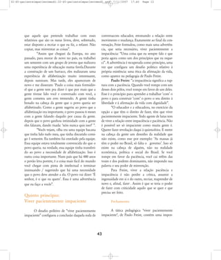32-45-pacienteimpacientemodi:32-45-pacienteimpacientemodi.qxd

que aquele que pretende trabalhar com esses
relatórios que são os meus livros, deve, sobretudo,
estar disposto a recriar o que eu fiz, a refazer. Não
copiar, mas reinventar as coisas‰.
„Assim que cheguei da Europa, no ano
passado, para morar de novo no país, eu trabalhei
um semestre com um grupo de jovens que realizava
uma experiência de educação numa favela.Durante
a construção de um barraco, eles realizaram uma
experiência de alfabetização muito interessante,
depois sumiram. Mas tarde, eles apareceram de
novo e me disseram: ÂPaulo a coisa mais formidável que a gente tem pra dizer é que por mais que a
gente tivesse lido você e conversado com você, a
gente cometeu um erro tremendo. A gente tinha
botado na cabeça da gente que o povo queria ser
alfabetizado. Como a gente sugeriu ao povo que a
alfabetização era importante, o povo passou 6 meses
com a gente falando daquilo por causa da gente.
depois que o povo ganhou intimidade com a gente
eles falaram, dando risada: Ânóis nunca quis isso!Ê ‰.
„Vocês vejam, olha era uma equipe bacana
que tinha lido tudo meu, que tinha discutido comigo 1 semestre. Eu também fui enrolado pela equipe.
Essa equipe estava totalmente convencida do que o
povo queria. na verdade, essa equipe tinha transferido ao povo a necessidade de alfabetização. Isso é
outra coisa importante. Num país que há 480 anos
o povão leva porrete, é a coisa mais fácil do mundo
você chegar com pinta de intelectual e terminar
insinuando / sugerindo que há uma necessidade
que o povo deve atender a ela. O povo vai dizer: ÂÉ
senhor, é o que eu queroÊ. Essa é uma advertência
que eu faço a vocês‰.

Quinto princípio:
Viver pacientemente impaciente
O desafio polítivo de „viver pacientemente
impaciente‰ configuou a conclusão daquela roda de

7/11/2007

17:40

Page 12

conversacom educador, retomando a relação entre
movimento e mudança. Exatamente ao final da conversação, Feire formulou, como mais uma advertência, que seria necessário, viver pacientemente a
impaciência: „Uma coisa que eu sempre falo e que
poria agora como um dos princípios que eu esqueci‰. A advertência é recuperada como princípio, uma
vez que configura um desafio político relativo à
própria existência: uma ética da afirmação da vida,
como aparece na pedagogia de Paulo Freire.
Paulo Freire: „a impaciência significa a ruptura com a paciência. Quando você rompe com um
desses dois pólos, você rompe em favor de um deles.
Esse é o princípio para aprender a trabalhar ÂcomÊ o
povo e para construir ÂcomÊ o povo o seu direito à
liberdade e à afirmação da vida com dignidade‰.
„O educador e a educadora, no exercício da
opção a que têm o direito de fazer, têm que viver
pacientemente impaciente. Todo agente de lutas tem
de viver a relação entre impaciência e paciência. Não
é possível ser só impaciente como muita gente é.
Querer fazer revolução daqui à quinta-feira. E meter
na cabeça da gente um desenho da realidade que
não existe, como esse por exemplo: ÂAs massas já
têm o poder no Brasil, só falta o governoÊ. Isso só
existe na cabeça de alguém, não na realidade
econômica, política e social do Brasil. Se você
rompe em favor da paciência, você cai refém das
vozes e dos poderes dominantes, não impondo sua
palavra e seu poder de reinvenção.
Para Freire, viver a relação paciência e
impaciência é não perder a crítica, assumir a
ingenuidade em si e do outro, recriar, reaprender de
novo e, afinal, fazer . Assim é que se teria o poder
de fazer com criticidade aquilo que se quer e que
precisa ser feito.
Fechamento
A tática pedagógica "viver pacientemente
impaciente", de Paulo Freire, contém uma impor-

43

 