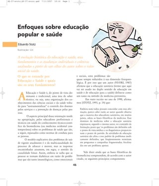 46-57-stotz:46-57-stotz.qxd

7/11/2007

18:16

Page 1

Enfoques sobre educação
popular e saúde
Eduardo Stotz
Ilustração: Lin

A evolução histórica da educação e saúde, seus
fundamentos e as mudanças individuais e coletivas
analisadas a partir de um olhar do autor sobre o valor
social da saúde.
e sociais, estes problemas são
quase sempre reduzidos à sua dimensão fisiopatológica. É por isso que um autor (VUORI, 1987)
afirmou que a educação sanitária (termo que aqui
vai ser usado no duplo sentido de educação em
saúde e de educação para a saúde) define-se como
um ramo ou método da medicina preventiva.
Em texto escrito no ano de 1990, afirmamos (STOTZ, 1993, p. 14) que:

O que se entende por
Educação e Saúde e quais
são os seus fundamentos?
Educação e Saúde é, do ponto de vista dominante e tradicional, uma área de saber
técnico, ou seja, uma organização dos conhecimentos das ciências sociais e da saúde voltada para "instrumentalizar" o controle dos doentes
pelos serviços e a prevenção de doenças pelas pessoas.
O aspecto principal dessa orientação reside
na apropriação, pelos educadores profissionais e
técnicos em saúde do conhecimento técnico-científico da biomedicina (ou medicina ocidental contemporânea) sobre os problemas de saúde que são,
a seguir, repassados como normas de conduta para
as pessoas.
O modelo explicativo dos problemas de saúde vigente atualmente é o da multicausalidade do
processo de adoecer e morrer, mas as respostas
encaminhadas assumem, em regra, o sentido da
causalidade linear. Assim, embora se saiba que as
pessoas se tornam diabéticas em razão de problemas que são tanto imunológicos, como emocionais

A

Embora nem todos possam concordar com essa afirmação, parece caber razão ao autor quando observa
que a maioria dos educadores sanitários, em muitos
países, adota as bases filosóficas da medicina. Esse
domínio da medicina sobre a educação sanitária
expressa-se, segundo o mesmo autor, no conteúdo da
formação, posto que 'os problemas são definidos sob
o ponto de vista médico e os diagnósticos proporcionam o ponto de partida. As atividades de educação
sanitária são afins a esse padrão de problemas medicamente definidos, que freqüentemente terminam
em programas e campanhas fragmentadas, focalizadas em um problema apenas.

Vale dizer ainda que as bases filosóficas da
biomedicina compreendem, de acordo com o autor
citado, os seguintes princípios componentes:

46

 
