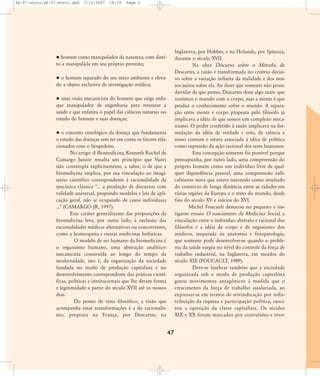 46-57-stotz:46-57-stotz.qxd

7/11/2007

18:16

Page 2

Inglaterra, por Hobbes, e na Holanda, por Spinoza,
durante o século XVII.
Na obra Discurso sobre o Método, de
Descartes, a razão é transformada no critério decisivo sobre a variação infinita da realidade e dos nossos juízos sobre ela. Ao dizer que somente não posso
duvidar de que penso, Descartes disse algo mais: que
sentimos o mundo com o corpo, mas a mente é que
produz o conhecimento sobre o mundo. A separação entre mente e corpo proposta pelo filósofo já
implicava a idéia de que somos um complexo mecanismo. O poder conferido à razão implicava na formulação da idéia de verdade e erro, de ciência e
senso comum e estava associada à idéia de política
como expressão da ação racional dos seres humanos.
Esta concepção somente foi possível porque
pressupunha, por outro lado, uma compreensão do
próprio homem como um indivíduo livre de qualquer dependência pessoal, uma compreensão radicalmente nova que estava nascendo como resultado
do comércio de longa distância entre as cidades em
várias regiões da Europa e o resto do mundo, desde
fins do século XV e inícios do XVI.
Michel Foucault destacou no pequeno e instigante ensaio O nascimento da Medicina Social, a
vinculação entre o indivíduo abstrato e racional dos
filósofos e a idéia de corpo e de organismo dos
médicos, amparada na anatomia e fisiopatologia,
que somente pode desenvolver-se quando o problema da saúde surgiu no nível do controle da força de
trabalho industrial, na Inglaterra, em meados do
século XIX (FOUCAULT, 1989).
Deve-se lembrar também que a sociedade
organizada sob o modo de produção capitalista
gerou movimentos antagônicos à medida que o
crescimento da força de trabalho assalariada, ao
expressar-se em termos de reivindicação por redistribuição da riqueza e participação política, suscitou a oposição da classe capitalista. Os séculos
XIX e XX foram marcados por convulsões e revo-

homem como manipulador da natureza, com direito a manipulá-la em seu próprio proveito;
o homem separado do seu meio ambiente e elevado a objeto exclusivo de investigação médica;
uma visão mecanicista do homem que exige enfoque manipulador de engenharia para restaurar a
saúde e que enfatiza o papel das ciências naturais no
estudo do homem e suas doenças;
o conceito ontológico da doença que fundamenta
o estudo das doenças sem ter em conta os fatores relacionados com o hospedeiro.
No artigo A Biomedicina, Kenneth Rochel de
Camargo Junior ressalta um princípio que Vuori
não contempla explicitamente, a saber, o de que a
biomedicina implica, por sua vinculação ao imaginário científico correspondente à racionalidade da
mecânica clássica "... a produção de discursos com
validade universal, propondo modelos e leis de aplicação geral, não se ocupando de casos individuais
..." (CAMARGO JR, 1997).
Esse caráter generalizante das proposições da
biomedicina leva, por outro lado, à exclusão das
racionalidades médicas alternativas ou concorrentes,
como a homeopatia e outras medicinas holísticas.
O modelo de ser humano da biomedicina é
o organismo humano, uma abstração analíticomecanicista construída ao longo do tempo da
modernidade, isto é, da organização da sociedade
fundada no modo de produção capitalista e no
desenvolvimento correspondente das práticas científicas, políticas e institucionais que lhe deram forma
e legitimidade a partir do século XVII até os nossos
dias.
Do ponto de vista filosófico, a visão que
acompanha essas transformações é a do racionalismo, proposta na França, por Descartes, na

47

 
