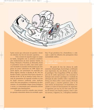 46-57-stotz:46-57-stotz.qxd

7/11/2007

18:16

Page 3

luções sociais que colocaram em questão o domínio absoluto das leis do mercado capitalista.
Uma corrente de esquerda surgiu no campo
da Saúde, emergindo com as primeiras manifestações revolucionárias da classe operária: Guérin, na
França, Neumann e Virschow, na Alemanha, foram
os pensadores sociais da saúde, cujos nomes aparecem vinculados às jornadas revolucionárias que atingiram seu ponto culminante em 1848. Quase um
século depois, esse pensamento foi retomado por
Henry Sigerist, durante as décadas de 30 e 40, nos
Estados Unidos, e por Juan César Garcia, durante as
décadas de 60 e de 70, na América Latina. Esta corrente de pensamento da esquerda socialista na área
da Saúde tornou-se conhecida como medicina
social. Para esses pensadores, os fenômenos do adoecimento e da mortalidade sempre foram biológicos
e sociais e as intervenções para enfrentá-los deviam
contemplar estes determinantes.
A medicina social foi, contudo, uma corrente
de oposição minoritária dentro da sociedade capita-

lista. O que prevaleceu foi a biomedicina e a educação e saúde foi tributária dos pressupostos dessa
racionalidade médica.

Os sinais individuais e coletivos
do sofrimento
Do ponto de vista das ciências da saúde
anatomia, fisiopatologia, bacteriologia as definições
mais importantes são, sem dúvida, os de normal e
de patológico. Para Canguilhem (1978), tais definições são de cunho operacional e não conceitual. A
distinção entre normal e patológico é o resultado da
afirmação do saber científico sobre a experiência da
doença, da ciência sobre o senso comum, afirmação
possível graças a conceitos genéricos como os de
meio interno, de homeostase e de metabolismo, vinculados ao modo de funcionamento do organismo.
O organismo, por sua vez, foi visto como um sistema de sistemas com funções próprias, como o sistema nervoso, o digestivo, etc., e disciplinas científicas

48

 