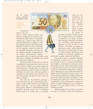 46-57-stotz:46-57-stotz.qxd

7/11/2007

18:16

Page 6

social, seus pertencimentos de
gênero, etnia ou
raça, ou seja,
suas diferenças,
com
diversos
graus de sofrimento, incapacidade ou mesmo
de doença. A
concepção de saúde (a noção do que
deva ser saúde) passou a ser socialmente demarcada, em termos positivos,
pelas aspirações individuais ou de grupos, construídas consensualmente ou
impostas, em torno de ideais de vida
saudável convertidos na imagem do
corpo jovem, sadio e esbelto difundida
pelos meios de comunicação de massa
e, no limite negativo, pela doença, incapacidade ou sofrimento admitidos de
acordo com os papéis e status dos indivíduos.
Esta noção de saúde é a expressão ideológica
do liberalismo. A saúde tem de ser um quid pro
quo, um valor de troca ou um bem mercantilizável,
o que implica a substituição dos processos estatais
de proteção social de caráter universal pela compra
e venda individual dos serviços e bens de consumo
"saudáveis". O limite desta substituição é, evidentemente, definido pela renda familiar dos diferentes
grupos sociais. O paradoxo da época em que vivemos é exatamente deixar para o âmbito da proteção
estatal sob a forma de políticas focalizadas a situação especial dos grupos que vivem nos limites da
marginalidade social, estruturalmente incapazes de
prover sua própria subsistência numa sociedade de
mercado. E isto, vale lembrar, tomou o nome de
eqüidade em saúde.
Diferentemente do que acontece na maioria
dos países nas Américas, entre nós brasileiros, o

ção da ordem
social capitalista
(NAVARRO, 1983).

O valor
social da
saúde
O papel dos
serviços varia conforme os valores sociais da saúde e que
orientam a perspectiva de atuação dos profissionais de saúde. Assim, é importante
constatar que o ideal da saúde como um
estado de bem-estar físico, psíquico e social
dos indivíduos proposto pela Organização
Mundial da Saúde, em 1946, era expressão
de um imaginário coletivo em busca de
uma sociedade de bem-estar social, uma vez
que qualquer indivíduo, independente de
cor, situação socioeconômica, religião,
credo político, devia ter saúde e, para tanto, a sociedade tinha a obrigação de mobilizar seus recursos
para promovê-la e preservá-la.
Entretanto, desde meados dos anos 80, em
conseqüência da precarização dos vínculos no mercado formal de trabalho e do enfraquecimento dos
estados-nacionais, principalmente na periferia do
sistema capitalista, ao lado da ênfase no papel dos
indivíduos em prover uma vida mais saudável, a
concepção de saúde adquiriu crescentemente o sentido de um projeto que remete aos usos sociais do
corpo e da mente.
Do ponto de vista histórico, passamos a
viver numa época em que a representação sobre a
saúde e a vida saudável deslocou-se do âmbito do
direito social para o de uma escolha individual.
Nesse projeto, admite-se a impossibilidade de uma
plenitude, deixando patente que os indivíduos
devem conviver, de acordo com a sua posição

51

 