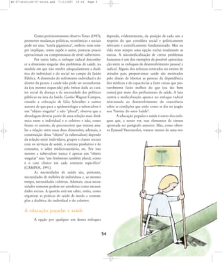 46-57-stotz:46-57-stotz.qxd

7/11/2007

18:16

Page 9

Como pertinentemente observa Tones (1987),
promover mudanças políticas, econômicas e sociais
pode ser uma "tarefa gigantesca", embora nem sempre implique, como supõe o autor, posturas pouco
operacionais ou compromissos de nível subversivo.
Por outro lado, o enfoque radical desconhece a dimensão singular dos problemas de saúde, na
medida em que não resolve adequadamente a dialética do individual e do social no campo da Saúde
Pública. A dimensão do sofrimento individual e do
direito da pessoa à saúde não pode ser secundarizada (ou mesmo esquecida) pela ênfase dada ao caráter social da doença e da necessidade das políticas
públicas na área da Saúde. Gastão Wagner Campos,
citando a colocação de Lilia Schraiber e outros
autores de que para a epidemiologia a tuberculose é
um "objeto singular" e não "plural", observa que a
abordagem deveria partir de uma relação mais dinâmica entre o individual e o coletivo e não, como
fazem os autores, de preconceitos que tentam anular a relação entre essas duas dimensões; ademais, a
constituição desse "objeto" (a tuberculose) depende
da relação entre indivíduos, grupos e classes sociais
com os serviços de saúde, o sistema produtivo e de
consumo, o saber médico-sanitário, etc. Por isso
mesmo a tuberculose nunca é apenas um "objeto
singular" mas "um fenômeno também plural, como
é o caso clínico em cada contexto específico"
(CAMPOS, 1991).
As necessidades de saúde são, portanto,
necessidades de milhões de indivíduos e, ao mesmo
tempo, necessidades coletivas. Ademais, essas necessidades somente podem ser satisfeitas como necessidades sociais. A questão está em saber, então, como
organizar as práticas de saúde de modo a contemplar a dialética do individual e do coletivo.

depende, evidentemente, da posição de cada um a
respeito do que considera social e politicamente
relevante e cientificamente fundamentado. Mas na
vida nem sempre uma opção exclui totalmente as
outras. A não-medicalização de certos problemas
humanos é um dos exemplos de possível aproximação entre os enfoques de desenvolvimento pessoal e
radical. Alguns dos esforços centrados no ensino de
atitudes para proporcionar saúde são motivados
pelo desejo de libertar as pessoas da dependência
dos médicos e de capacitá-las a fazer coisas que provavelmente farão melhor do que (ou tão bem
como) por meio dos profissionais de saúde. A luta
contra a medicalização aparece no enfoque radical
relacionada ao desenvolvimento da consciência
sobre as condições que estão como se diz no jargão
nos "limites do setor Saúde".
A educação popular e saúde é outro dos enfoques que, a nosso ver, traz elementos da síntese
apontada no parágrafo anterior. Mas, como observa Eymard Vasconcelos, trata-se menos de uma teo-

A educação popular e saúde
A opção por qualquer um desses enfoques

54

 