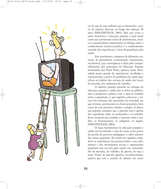 46-57-stotz:46-57-stotz.qxd

7/11/2007

18:16

Page 10

ria do que de uma reflexão que se desenvolve a partir de práticas diversas, ao longo dos últimos 30
anos (VASCONCELOS, 2001). Não por acaso o
autor denomina a educação popular e (em) saúde
como um movimento social de profissionais, técnicos e pesquisadores empenhados no diálogo entre o
conhecimento técnico-científico e o conhecimento
oriundo das experiências e lutas da população pela
saúde.
Este movimento, composto de diferentes correntes de pensamento (cristianismo, humanismo,
socialismo), cuja convergência é dada pelo compartilhamento dos princípios da Educação Popular
formulados por Paulo Freire, apóia-se numa diversidade muito grande de experiências, recolhidas e
sistematizadas a partir de problemas de saúde específicos no âmbito dos serviços de saúde, dos locais
de moradia, dos ambientes de trabalho.
O adjetivo popular presente no enfoque da
educação popular e saúde não se refere ao público,
mas à perspectiva política com a qual se trabalha
junto a população, o que significa colocar-se a serviço dos interesses dos oprimidos da sociedade em
que vivemos, pertencentes às classes populares, bem
como de seus parceiros, aliados e amigos. A educação popular considera que a opressão não é apenas
dos capitalistas sobre os assalariados e os trabalhadores em geral; mas também a opressão sobre a mulher, os homossexuais, os indígenas, os negros.
(VASCONCELOS, 2003).
O traço fundamental da educação popular e
saúde está no método: o fato de tomar como ponto
de partida do processo pedagógico o saber anterior
das classes populares. Na saúde isso significa considerar as experiências das pessoas (sobre o seu sofrimento) e dos movimentos sociais e organizações
populares (em sua luta pela saúde) nas comunidades de moradia, de trabalho, de gênero, de raça e
etnia. Ponto de partida significa reconhecimento,
palavra que tem o sentido de admitir um outro

55

 