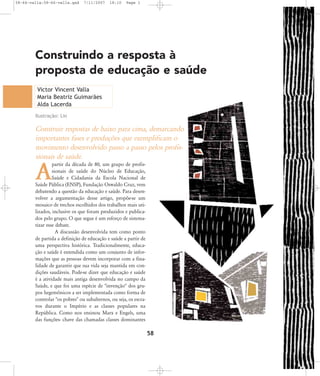 58-66-valla:58-66-valla.qxd

7/11/2007

18:10

Page 1

Construindo a resposta à
proposta de educação e saúde
Victor Vincent Valla
Maria Beatriz Guimarães
Alda Lacerda
Ilustração: Lin

Construir respostas de baixo para cima, demarcando
importantes fases e produções que exemplificam o
movimento desenvolvido passo a passo pelos profissionais de saúde.
partir da década de 80, um grupo de profissionais de saúde do Núcleo de Educação,
Saúde e Cidadania da Escola Nacional de
Saúde Pública (ENSP), Fundação Oswaldo Cruz, vem
debatendo a questão da educação e saúde. Para desenvolver a argumentação desse artigo, propõe-se um
mosaico de trechos escolhidos dos trabalhos mais utilizados, inclusive os que foram produzidos e publicados pelo grupo. O que segue é um esforço de sistematizar esse debate.
A discussão desenvolvida tem como ponto
de partida a definição de educação e saúde a partir de
uma perspectiva histórica. Tradicionalmente, educação e saúde é entendida como um conjunto de informações que as pessoas devem incorporar com a finalidade de garantir que sua vida seja mantida em condições saudáveis. Pode-se dizer que educação e saúde
é a atividade mais antiga desenvolvida no campo da
Saúde, e que foi uma espécie de "invenção" dos grupos hegemônicos a ser implementada como forma de
controlar "os pobres" ou subalternos, ou seja, os escravos durante o Império e as classes populares na
República. Como nos ensinou Marx e Engels, uma
das funções- chave das chamadas classes dominantes

A

58

 