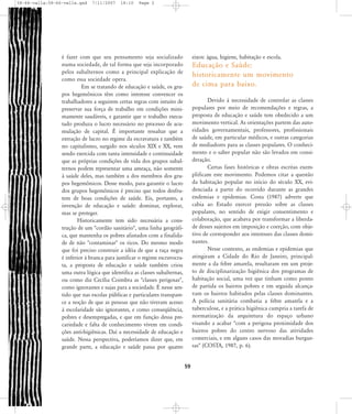 58-66-valla:58-66-valla.qxd

7/11/2007

18:10

Page 2

é fazer com que seu pensamento seja socializado
numa sociedade, de tal forma que seja incorporado
pelos subalternos como a principal explicação de
como essa sociedade opera.
Em se tratando de educação e saúde, os grupos hegemônicos têm como interesse convencer os
trabalhadores a seguirem certas regras com intuito de
preservar sua força de trabalho em condições minimamente saudáveis, e garantir que o trabalho executado produza o lucro necessário no processo de acumulação de capital. É importante ressaltar que a
extração de lucro no regime da escravatura e também
no capitalismo, surgido nos séculos XIX e XX, vem
sendo exercida com tanta intensidade e continuidade
que as próprias condições de vida dos grupos subalternos podem representar uma ameaça, não somente
à saúde deles, mas também a dos membros dos grupos hegemônicos. Desse modo, para garantir o lucro
dos grupos hegemônicos é preciso que todos desfrutem de boas condições de saúde. Eis, portanto, a
invenção de educação e saúde: dominar, explorar,
mas se proteger.
Historicamente tem sido necessária a construção de um "cordão sanitário", uma linha geográfica, que mantenha os pobres afastados com a finalidade de não "contaminar" os ricos. Do mesmo modo
que foi preciso construir a idéia de que a raça negra
é inferior à branca para justificar o regime escravocrata, a proposta de educação e saúde também criou
uma outra lógica que identifica as classes subalternas,
ou como diz Cecília Coimbra as "classes perigosas",
como ignorantes e sujas para a sociedade. É nesse sentido que nas escolas públicas e particulares transparece a noção de que as pessoas que não tiveram acesso
à escolaridade são ignorantes, e como conseqüência,
pobres e desempregadas, e que em função dessa precariedade e falta de conhecimento vivem em condições anti-higiênicas. Daí a necessidade de educação e
saúde. Nessa perspectiva, poderíamos dizer que, em
grande parte, a educação e saúde passa por quatro

eixos: água, higiene, habitação e escola.

Educação e Saúde:
historicamente um movimento
de cima para baixo.
Devido à necessidade de controlar as classes
populares por meio de recomendações e regras, a
proposta de educação e saúde tem obedecido a um
movimento vertical. As orientações partem das autoridades governamentais, professores, profissionais
de saúde, em particular médicos, e outras categorias
de mediadores para as classes populares. O conhecimento e o saber popular não são levados em consideração.
Certas fases históricas e obras escritas exemplificam este movimento. Podemos citar a questão
da habitação popular no início do século XX, evidenciada a partir do ocorrido durante as grandes
endemias e epidemias. Costa (1987) adverte que
cabia ao Estado exercer pressão sobre as classes
populares, no sentido de exigir consentimento e
colaboração, que acabava por transformar a liberdade desses sujeitos em imposição e coerção, com objetivo de corresponder aos interesses das classes dominantes.
Nesse contexto, as endemias e epidemias que
atingiram a Cidade do Rio de Janeiro, principalmente a da febre amarela, resultaram em um projeto de disciplinarização higiênica dos programas de
habitação social, uma vez que tinham como ponto
de partida os bairros pobres e em seguida alcançavam os bairros habitados pelas classes dominantes.
A polícia sanitária combatia a febre amarela e a
tuberculose, e a prática higiênica cumpria a tarefa de
normatização da arquitetura do espaço urbano
visando a acabar "com a perigosa proximidade dos
bairros pobres do centro nervoso das atividades
comerciais, e em alguns casos das moradias burguesas" (COSTA, 1987, p. 6).

59

 