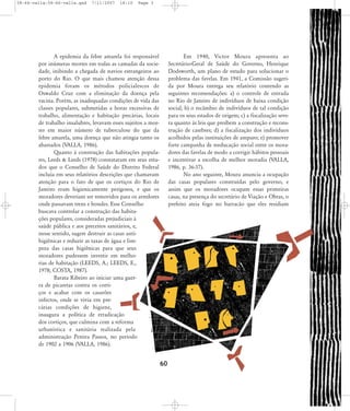 58-66-valla:58-66-valla.qxd

7/11/2007

18:10

Page 3

A epidemia da febre amarela foi responsável
por inúmeras mortes em todas as camadas da sociedade, inibindo a chegada de navios estrangeiros ao
porto do Rio. O que mais chamou atenção dessa
epidemia foram os métodos policialescos de
Oswaldo Cruz com a eliminação da doença pela
vacina. Porém, as inadequadas condições de vida das
classes populares, submetidas a horas excessivas de
trabalho, alimentação e habitação precárias, locais
de trabalho insalubres, levavam esses sujeitos a morrer em maior número de tuberculose do que da
febre amarela, uma doença que não atingia tanto os
abastados (VALLA, 1986).
Quanto à construção das habitações populares, Leeds & Leeds (1978) constataram em seus estudos que o Conselho de Saúde do Distrito Federal
incluía em seus relatórios descrições que chamavam
atenção para o fato de que os cortiços do Rio de
Janeiro eram higienicamente perigosos, e que os
moradores deveriam ser removidos para os arredores
onde passavam trens e bondes. Esse Conselho
buscava controlar a construção das habitações populares, consideradas prejudiciais à
saúde pública e aos preceitos sanitários, e,
nesse sentido, sugere destruir as casas antihigiênicas e reduzir as taxas de água e limpeza das casas higiênicas para que seus
moradores pudessem investir em melhorias de habitação (LEEDS, A.; LEEDS, E.,
1978; COSTA, 1987).
Barata Ribeiro ao iniciar uma guerra de picaretas contra os cortiços e acabar com os casarões
infectos, onde se vivia em precárias condições de higiene,
inaugura a política de erradicação
dos cortiços, que culmina com a reforma
urbanística e sanitária realizada pela
administração Pereira Passos, no período
de 1902 a 1906 (VALLA, 1986).

Em 1940, Victor Moura apresenta ao
Secretário-Geral de Saúde do Governo, Henrique
Dodsworth, um plano de estudo para solucionar o
problema das favelas. Em 1941, a Comissão sugerida por Moura entrega seu relatório contendo as
seguintes recomendações: a) o controle de entrada
no Rio de Janeiro de indivíduos de baixa condição
social; b) o recâmbio de indivíduos de tal condição
para os seus estados de origem; c) a fiscalização severa quanto às leis que proíbem a construção e reconstrução de casebres; d) a fiscalização dos indivíduos
acolhidos pelas instituições de amparo; e) promover
forte campanha de reeducação social entre os moradores das favelas de modo a corrigir hábitos pessoais
e incentivar a escolha de melhor moradia (VALLA,
1986, p. 36-37).
No ano seguinte, Moura anuncia a ocupação
das casas populares construídas pelo governo, e
assim que os moradores ocupam essas primeiras
casas, na presença do secretário de Viação e Obras, o
prefeito ateia fogo no barracão que eles residiam

60

 