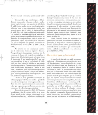 58-66-valla:58-66-valla.qxd

7/11/2007

18:10

Page 5

deve ser encarada como uma questão social, coletiva.
Um outro fator que contribui para a dificuldade em compreender o fracasso escolar é a tendência em explicá-lo como uma questão de deficiência
de saúde. Assim sendo, ouve-se com freqüência justificativas para o mau desempenho escolar, que
incluem tanto o fato da criança ter algum problema
de saúde física, tais como problemas de visão, audição, desnutrição, distúrbios neurológicos, entre outros,
quanto ser portadora de problemas psicológicos ou
distúrbios de comportamento, como o excesso de
agressividade, apatia ou dificuldade de concentração, que as impedem de aprender e limitam seu
desenvolvimento escolar (VALLA; HOLLANDA,
1994).
No entanto, não nos parece casual a utilização da saúde como forma de explicar o fracasso.
Para grande parte da população brasileira, seja ela
composta de alunos, pais ou professores, explicar o
fracasso pela deficiência de saúde seria uma forma
de lançar mão de um „escudo científico‰ que poucos contestariam, já que os profissionais de saúde
ainda são vistos com certa mitificação por grandes
parcelas da população. Quase sempre o problema de
saúde é visto como "sem solução", porém, se ninguém é responsável, quais são as implicações para as
crianças fracassadas? Se essas crianças são "doentes",
quais são suas possibilidades futuras para uma vida
útil, profissional e politicamente?
Como se pode apreender dos exemplos da
habitação popular e do fracasso escolar, a questão da
educação e saúde permeia vários segmentos da sociedade. Um outro segmento importante a ser considerado, que representa provavelmente um dos mais
perniciosos de todos, é a empresa médica.
Dentro dessa perspectiva, Illich (1975) chama
atenção para o fato da empresa médica ter se tornado um grande perigo à saúde, contrariando o seu
mito de contribuir para a solução dos problemas de

saúde-doença da população. Ele ressalta que as sociedades providas de sistema médico de alto custo são
impotentes para aumentar a esperança de vida, exceto na fase perinatal; que o conjunto de atos médicos
é insuficiente para reduzir a morbidade global; e que
os programas de ação sanitária e os atos médicos
podem resultar em fontes de novas doenças devido
à iatrogenia, ou seja, algumas intervenções dos profissionais podem constituir uma "epidemia" mais
importante do que qualquer outra, apesar de ser a
menos reconhecida.
Nesse contexto, diante da imposição dos
profissionais de saúde ao determinar condutas e
prescrições, e desqualificar o saber da população,
reduz-se necessariamente o nível global de saúde da
sociedade inteira ao reduzir o que constitui justamente a saúde de cada indivíduo: a sua autonomia
pessoal (ILLICH, 1975).

Do vertical para o horizontal
A questão da educação em saúde representar
tradicional e historicamente um movimento vertical, dos dominantes para os dominados, era o eixo
central do debate travado nas décadas de 80 e 90
entre os membros do Núcleo de Educação, Saúde e
Cidadania da ENSP. A argumentação que contribuiu para a criação desse núcleo tinha como fundamento o fato da ENSP ser uma instituição federal e
pública, mantida pelos impostos que a sociedade
paga. Seu objetivo principal consistia não somente
em formar profissionais em saúde pública, mas também oferecer subsídios técnicos e assessoria a entidades populares da sociedade civil, como os sindicatos,
associações de servidores públicos e moradores.
Tendo em vista a tendência da educação e saúde
expressar um movimento de cima para baixo, uma
das principais preocupações desses profissionais era
a de se precaver para não reproduzir o mesmo movimento nas suas relações com as entidades da socie-

62

 
