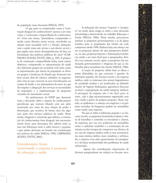 58-66-valla:58-66-valla.qxd

7/11/2007

18:10

Page 7

da população nessa discussão (VALLA, 1997).
O que antes se compreendia como a "construção desigual do conhecimento" passou a ser visto
como a "construção compartilhada do conhecimento". Com este termo, "pretendia-se compreender o
modo como diversos atores sociais, envolvidos na
relação entre sociedade civil e o Estado, demandavam a saúde como um serviço e um direito social, e
que papéis esses atores desempenhavam, de fato, na
formulação das políticas públicas do setor" (CARVALHO; ACIOLI; STOTZ, 2001, p. 105). A proposta de construção compartilhada tinha, entre outros
objetivos, compreender as representações de saúde
dos diferentes grupos da sociedade civil, bem como
as representações que fazem da população os diversos grupos e instâncias do Estado que fornecem esse
bem social; além de oferecer subsídios às organizações civis no que concerne às suas reivindicações no
campo de Saúde, e aos planejadores do setor, no que
diz respeito à adequação dos serviços às necessidades
da população e à implementação de propostas
oriundas do movimento social.
Os profissionais da ENSP que desenvolviam a discussão sobre o repasse de conhecimento
perceberam que estavam lidando com um saber
construído por meio de uma relação de poder e
dominação, que acontece de forma clara em algumas ações dos serviços públicos de saúde. Desse
modo, chegaram à conclusão que embora a construção do conhecimento fosse desigual, não necessariamente havia uma hierarquia dos saberes entre si,
mas sim diferenças entre o saber técnico e popular,
e que ambos deveriam ser levados em consideração
nas práticas de saúde (VALLA, 1998; CARVALHO;
ACIOLI; STOTZ, 2001).

A utilização dos termos "resposta" e "proposta" no título desse artigo se refere a uma discussão
metodológica desenvolvida no trabalho Educação e
Favela (VALLA, 1986). Nesse estudo, procurou-se
analisar as propostas governamentais e as da Igreja
Católica para as populações das favelas em cada
conjuntura desde 1940. Embora haja um esforço em
ver as propostas dentro de uma perspectiva dialética, ou seja, proposta/resposta e dominação/resistência, tende a ser mais fácil para o pesquisador, devido à sua inserção social, captar as propostas das instituições governamentais e religiosas do que as elaboradas pelos moradores das favelas (VALLA, 1986).
A noção de proposta reflete bem as idéias a
serem difundidas no que concerne à questão da
habitação popular, do fracasso escolar e da empresa
médica, onde os interesses dos setores hegemônicos
da sociedade tendem a ser justificados ao difundir
noções de higiene (habitação), ignorância (fracasso
escolar) e expropriação da saúde (empresa médica).
A percepção da resposta não é tão fácil, pois, às
vezes , não é algo necessariamente organizado, mas
sim criado a partir da própria proposta. Nesse sentido, as epidemias e a ameaça aos negócios e às próprias moradias da burguesia podem ser entendidas
como sendo uma resposta.
No que se refere à habitação popular e ao fracasso escolar, as propostas formuladas tinham o efeito de humilhar e controlar os moradores e alunos.
As respostas, por sua vez, poderiam ser entendidas
como o ambiente insalubre e a constatação de um
sistema escolar incapaz de comprovar sua eficácia. Já
no caso da empresa médica onde se tem investimentos num sistema médico mais complexo e sofisticado, a resposta viria pelo aparecimento da iatrogênese e da baixa resolutividade dos problemas de saúde
enfrentados.
Apesar das contribuições importantes de
diversos pesquisadores em relação ao fracasso esco-

Considerações finais:
construindo a resposta à proposta
de educação e saúde.
64

 
