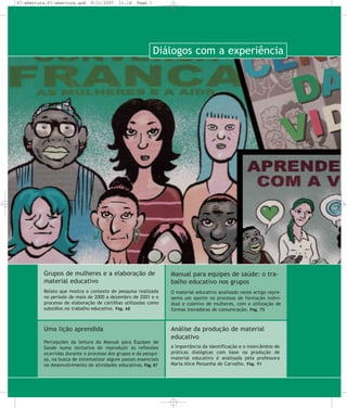 67-abertura:67-abertura.qxd

8/11/2007

11:14

Page 1

Diálogos com a experiência

Grupos de mulheres e a elaboração de
material educativo

Manual para equipes de saúde: o trabalho educativo nos grupos

Relato que mostra o contexto de pesquisa realizada
no período de maio de 2000 a dezembro de 2001 e o
processo de elaboração de cartilhas utilizadas como
subsídios no trabalho educativo. Pág. 68

O material educativo analisado neste artigo representa um aporte no processo de formação individual e coletivo de mulheres, com a utilização de
formas inovadoras de comunicação. Pág. 75

Uma lição aprendida

Análise da produção de material
educativo

Percepções da leitura do Manual para Equipes de
Saúde numa tentativa de reproduzir as reflexões
ocorridas durante o processo dos grupos e da pesquisa, na busca de sistematizar alguns passos essenciais
no desenvolvimento de atividades educativas. Pág. 87

a importância da identificação e o intercâmbio de
práticas dialógicas com base na produção de
material educativo é analisada pela professora
Maria Alice Pessanha de Carvalho. Pág. 91

 