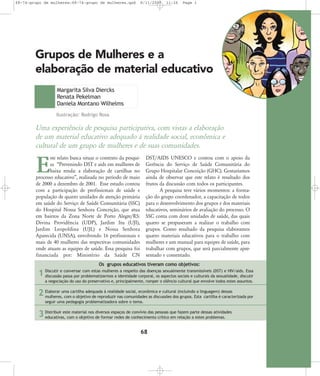 68-74-grupo de mulheres:68-74-grupo de mulheres.qxd

8/11/2007

11:26

Page 1

Grupos de Mulheres e a
elaboração de material educativo
Margarita Silva Diercks
Renata Pekelman
Daniela Montano Wilhelms
Ilustração: Rodrigo Rosa

Uma experiência de pesquisa participativa, com vistas a elaboração
de um material educativo adequado à realidade social, econômica e
cultural de um grupo de mulheres e de suas comunidades.
DST/AIDS UNESCO e contou com o apoio da
Gerência do Serviço de Saúde Comunitária do
Grupo Hospitalar Conceição (GHC). Gostaríamos
ainda de observar que este relato é resultado dos
frutos da discussão com todos os participantes.
A pesquisa teve vários momentos: a formação do grupo coordenador, a capacitação de todos
para o desenvolvimento dos grupos e dos materiais
educativos, seminários de avaliação do processo. O
SSC conta com doze unidades de saúde, das quais
quatro se propuseram a realizar o trabalho com
grupos. Como resultado da pesquisa elaboramos
quatro materiais educativos para o trabalho com
mulheres e um manual para equipes de saúde, para
trabalhar com grupos, que será parcialmente apresentado e comentado.

ste relato busca situar o contexto da pesquisa „Prevenindo DST e aids em mulheres de
baixa renda: a elaboração de cartilhas no
processo educativo‰, realizada no período de maio
de 2000 a dezembro de 2001. Esse estudo contou
com a participação de profissionais de saúde e
população de quatro unidades de atenção primária
em saúde do Serviço de Saúde Comunitária (SSC)
do Hospital Nossa Senhora Conceição, que atua
em bairros da Zona Norte de Porto Alegre/RS:
Divina Providência (UDP), Jardim Itu (UJI),
Jardim Leopoldina (UJL) e Nossa Senhora
Aparecida (UNSA), envolvendo 16 profissionais e
mais de 40 mulheres das respectivas comunidades
onde atuam as equipes de saúde. Essa pesquisa foi
financiada por: Ministério da Saúde CN

E

Os grupos educativos tiveram como objetivos:

1

Discutir e conversar com estas mulheres a respeito das doenças sexualmente transmissíveis (DST) e HIV/aids. Essa
discussão passa por problematizarmos a identidade corporal, os aspectos sociais e culturais da sexualidade, discutir
a negociação do uso do preservativo e, principalmente, romper o silêncio cultural que envolve todos estes assuntos.

quada à reali
social, econômica e cultu
a gua
2 Elaborar uma cartilhatiadede reproduzirdadecomunidades as discussõesral (incluindoEstalincartigem)édessasterizada por
mulheres, com o obje vo
nas
dos grupos.
lha carac
seguir uma pedagogia problematizadora sobre o tema.
sas ativida
Distribuir este material nos diversos espaços de conví
das
fazem
3 educativas, com o objetivo de formar redes de conheviomentopessoas que relaçãoparte desproblemas.des
ci
crítico em
a estes

68

 