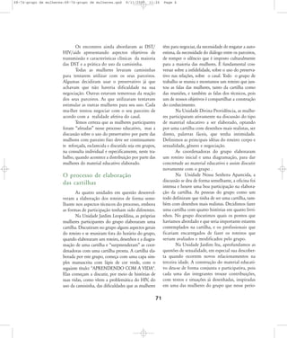 68-74-grupo de mulheres:68-74-grupo de mulheres.qxd

8/11/2007

11:26

Page 4

têm para negociar, da necessidade de resgatar a autoestima, da necessidade do diálogo entre os parceiros,
de romper o silêncio que é imposto culturalmente
para a maioria das mulheres. É fundamental conversar sobre a infidelidade, sobre o uso do preservativo nas relações, sobre o casal. Todo o grupo de
trabalho se reuniu e montamos um roteiro que juntou as falas das mulheres, tanto da cartilha como
das reuniões, e também as falas dos técnicos, pois
um de nossos objetivos é compartilhar a construção
do conhecimento.
Na Unidade Divina Providência, as mulheres participaram ativamente na discussão do tipo
de material educativo a ser elaborado, optando
por uma cartilha com desenhos mais realistas, ser
direto, palavras fáceis, que tenha intimidade.
Definimos as principais idéias do roteiro: corpo e
sexualidade, gênero e negociação.
As coordenadoras do grupo elaboraram
um roteiro inicial e uma diagramação, para dar
concretude ao material educativo e assim discutir
novamente com o grupo .
Na Unidade Nossa Senhora Aparecida, a
discussão se deu de forma semelhante, a oficina foi
intensa e houve uma boa participação na elaboração da cartilha. As pessoas do grupo como um
todo definiram que tinha de ser uma cartilha, também com desenhos mais realistas. Decidimos fazer
uma cartilha com quatro histórias em quatro livrinhos. No grupo discutimos quais os pontos que
havíamos abordado e que seria importante estarem
contemplados na cartilha, e os profissionais que
ficariam encarregados de fazer os roteiros que
seriam avaliados e modificados pelo grupo.
Na Unidade Jardim Itu, aprofundamos as
questões de sexualidade, em especial sua descoberta quando ocorrem novos relacionamentos na
terceira idade. A construção do material educativo deu-se de forma conjunta e participativa, pois
cada uma das integrantes trouxe contribuições,
com textos e situações já desenhadas, inspiradas
em uma das mulheres do grupo que nesse perío-

Os encontros ainda abordaram as DST/
HIV/aids apresentando aspectos objetivos de
transmissão e características clínicas da maioria
das DST e a prática do uso da camisinha.
Todas as mulheres levaram camisinhas
para tentarem utilizar com os seus parceiros.
Algumas decidiram usar o preservativo já que
achavam que não haveria dificuldade na sua
negociação. Outras estavam temerosas da reação
dos seus parceiros. As que utilizaram tentavam
estimular as outras mulheres para seu uso. Cada
mu-lher tentou negociar com o seu parceiro de
acordo com a realidade afetiva do casal.
Temos certeza que as mulheres participantes
foram „afetadas‰ nesse processo educativo, mas a
discussão sobre o uso do preservativo por parte das
mulheres com parceiro fixo deve ser continuamente reforçada, esclarecida e discutida seja em grupos,
na consulta individual e especificamente, neste trabalho, quando acontece a distribuição por parte das
mulheres do material educativo elaborado.

O processo de elaboração
das cartilhas
As quatro unidades em questão desenvolveram a elaboração dos roteiros de forma semelhante nos aspectos técnicos do processo, embora
as formas de participação tenham sido diferentes.
Na Unidade Jardim Leopoldina, as próprias
mulheres participantes do grupo elaboraram uma
cartilha. Discutiram no grupo alguns aspectos gerais
do roteiro e se reuniram fora do horário do grupo,
quando elaboraram um roteiro, desenhos e a diagramação de uma cartilha e „surpreenderam‰ as coordenadoras com uma cartilha pronta. A cartilha elaborada por este grupo, começa com uma capa simples manuscrita com lápis de cor verde, com o
seguinte título: "APRENDENDO COM A VIDA".
Elas começam a discutir, por meio de histórias de
suas vidas, como vêem a problemática do HIV, do
uso da camisinha, das dificuldades que as mulheres

71

 