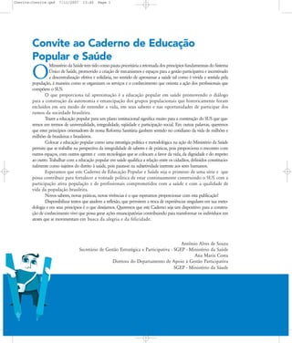 Convite:Convite.qxd

7/11/2007

13:40

Page 1

Convite ao Caderno de Educação
Popular e Saúde
Ministério da Saúde tem tido como pauta prioritária a retomada dos princípios fundamentais do Sistema
Ðnico de Saúde, promovido a criação de mecanismos e espaços para a gestão participativa e incentivado
a descentralização efetiva e solidária, no sentido de aproximar a saúde tal como é vivida e sentida pela
população, à maneira como se organizam os serviços e o conhecimento que orienta a ação dos profissionais que
compõem o SUS.
O que proporciona tal aproximação é a educação popular em saúde promovendo o diálogo
para a construção da autonomia e emancipação dos grupos populacionais que historicamente foram
excluídos em seu modo de entender a vida, em seus saberes e nas oportunidades de participar dos
rumos da sociedade brasileira.
Trazer a educação popular para um plano institucional significa muito para a construção do SUS que queremos em termos de universalidade, integralidade, eqüidade e participação social. Em outras palavras, queremos
que estes princípios orientadores de nossa Reforma Sanitária ganhem sentido no cotidiano da vida de milhões e
milhões de brasileiras e brasileiros.
Colocar a educação popular como uma estratégia política e metodológica na ação do Ministério da Saúde
permite que se trabalhe na perspectiva da integralidade de saberes e de práticas, pois proporciona o encontro com
outros espaços, com outros agentes e com tecnologias que se colocam a favor da vida, da dignidade e do respeito
ao outro. Trabalhar com a educação popular em saúde qualifica a relação entre os cidadãos, definidos constitucionalmente como sujeitos do direito à saúde, pois pauta-se na subjetividade inerente aos seres humanos.
Esperamos que este Caderno de Educação Popular e Saúde seja o primeiro de uma série e que
possa contribuir para fortalecer a vontade política de estar continuamente construindo o SUS com a
participação ativa população e de profissionais comprometidos com a saúde e com a qualidade de
vida da população brasileira.
Novos saberes, novas práticas, novas vivências é o que esperamos proporcionar com esta publicação!
Disponibilizar textos que ajudem a reflexão, que permitem a troca de experiências singulares em sua metodologia e em seus princípios é o que desejamos. Queremos que este Caderno seja um dispositivo para a construção de conhecimento vivo que possa gerar ações emancipatórias contribuindo para transformar os indivíduos em
atores que se movimentam em busca da alegria e da felicidade.

O

Antônio Alves de Souza
Secretário de Gestão Estratégica e Participativa - SGEP - Ministério da Saúde
Ana Maria Costa
Diretora do Departamento de Apoio à Gestão Participativa
SGEP - Ministério da Sáude

 